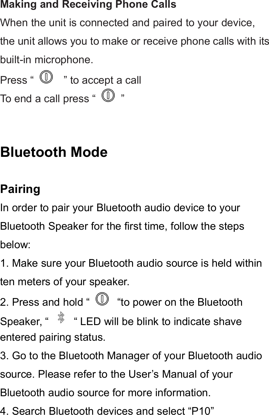 Making and Receiving Phone CallsWhen the unit is connected and paired to your device,the unit allows you to make or receive phone calls with itsbuilt-in microphone.Press “ ” to accept a callTo end a call press “ ”Bluetooth ModePairingIn order to pair your Bluetooth audio device to yourBluetooth Speaker for the first time, follow the stepsbelow:1. Make sure your Bluetooth audio source is held withinten meters of your speaker.2. Press and hold “ “to power on the BluetoothSpeaker, “ “ LED will be blink to indicate shaveentered pairing status.3. Go to the Bluetooth Manager of your Bluetooth audiosource. Please refer to the User’s Manual of yourBluetooth audio source for more information.4. Search Bluetooth devices and select “P10”