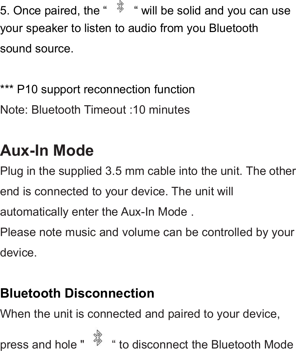 5. Once paired, the “ “ will be solid and you can useyour speaker to listen to audio from you Bluetoothsound source.*** P10 support reconnection functionNote: Bluetooth Timeout :10 minutesAux-In ModePlug in the supplied 3.5 mm cable into the unit. The otherend is connected to your device. The unit willautomatically enter the Aux-In Mode .Please note music and volume can be controlled by yourdevice.Bluetooth DisconnectionWhen the unit is connected and paired to your device,press and hole &quot; “ to disconnect the Bluetooth Mode