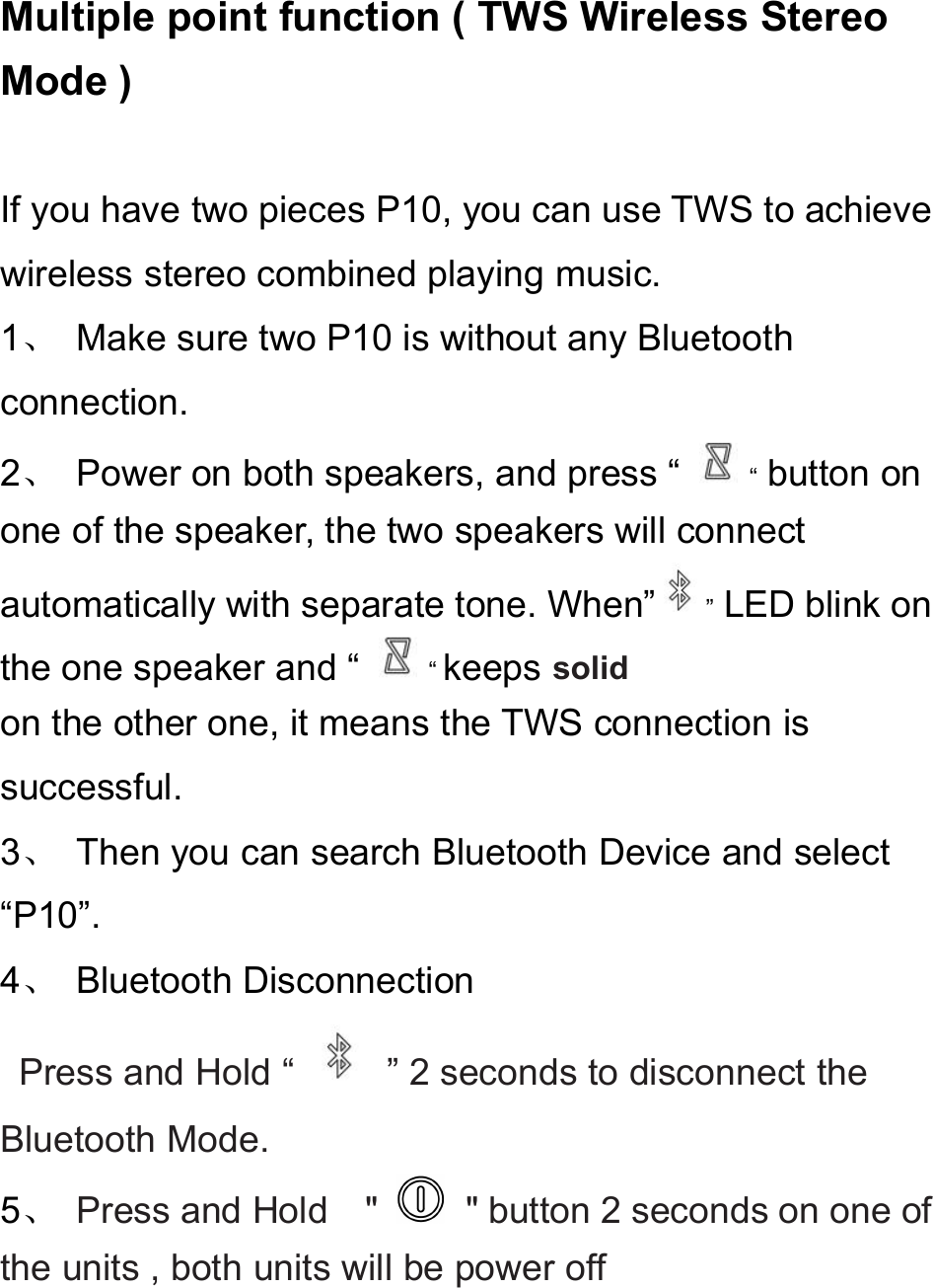 Multiple point function ( TWS Wireless StereoMode )If you have two pieces P10, you can use TWS to achievewireless stereo combined playing music.1、Make sure two P10 is without any Bluetoothconnection.2、Power on both speakers, and press “ “button onone of the speaker, the two speakers will connectautomatically with separate tone. When” ”LED blink onthe one speaker and “ “keeps solidon the other one, it means the TWS connection issuccessful.3、Then you can search Bluetooth Device and select“P10”.4、Bluetooth DisconnectionPress and Hold “ ” 2 seconds to disconnect theBluetooth Mode.5、Press and Hold &quot; &quot; button 2 seconds on one ofthe units , both units will be power off