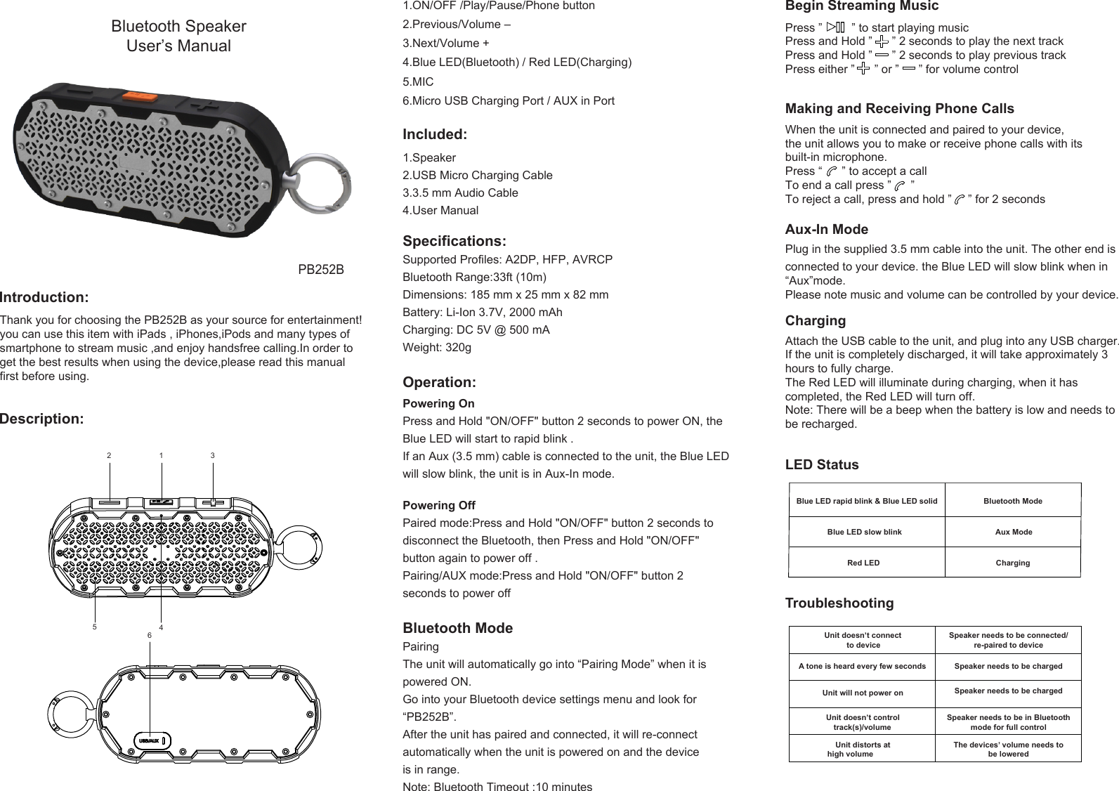 Begin Streaming Music Press ”         ” to start playing musicPress and Hold ”      ” 2 seconds to play the next trackPress and Hold ”      ” 2 seconds to play previous trackPress either ”      ” or ”      ” for volume controlMaking and Receiving Phone CallsWhen the unit is connected and paired to your device,the unit allows you to make or receive phone calls with itsbuilt-in microphone.Press “      ” to accept a callTo end a call press ”      ”To reject a call, press and hold ”     ” for 2 secondsPlug in the supplied 3.5 mm cable into the unit. The other end isconnected to your device. the Blue LED will slow blink when in“Aux”mode.Please note music and volume can be controlled by your device.Attach the USB cable to the unit, and plug into any USB charger.If the unit is completely discharged, it will take approximately 3hours to fully charge.The Red LED will illuminate during charging, when it hascompleted, the Red LED will turn off.Note: There will be a beep when the battery is low and needs tobe recharged.Aux-In ModeCharging LED StatusBlue LED rapid blink &amp; Blue LED solid Bluetooth ModeBlue LED slow blink Red LEDAux ModeChargingTroubleshootingUnit doesn’t connect to deviceSpeaker needs to be connected/re-paired to deviceA tone is heard every few seconds Speaker needs to be chargedUnit will not power on Speaker needs to be chargedUnit doesn’t controltrack(s)/volumeSpeaker needs to be in Bluetoothmode for full controlUnit distorts athigh volume The devices’ volume needs tobe lowered12 3456 PB252BBluetooth Speaker User’s ManualIntroduction:Description:Included:Specifications:Thank you for choosing the PB252B as your source for entertainment! you can use this item with iPads , iPhones,iPods and many types of smartphone to stream music ,and enjoy handsfree calling.In order to get the best results when using the device,please read this manual first before using.1.Speaker2.USB Micro Charging Cable3.3.5 mm Audio Cable4.User ManualSupported Profiles: A2DP, HFP, AVRCPBluetooth Range:33ft (10m)Dimensions: 185 mm x 25 mm x 82 mmBattery: Li-Ion 3.7V, 2000 mAhCharging: DC 5V @ 500 mAWeight: 320gOperation:Powering OnPress and Hold &quot;ON/OFF&quot; button 2 seconds to power ON, theBlue LED will start to rapid blink . If an Aux (3.5 mm) cable is connected to the unit, the Blue LEDwill slow blink, the unit is in Aux-In mode. Powering OffPaired mode:Press and Hold &quot;ON/OFF&quot; button 2 seconds to disconnect the Bluetooth, then Press and Hold &quot;ON/OFF&quot; button again to power off .Pairing/AUX mode:Press and Hold &quot;ON/OFF&quot; button 2 seconds to power offBluetooth ModePairingThe unit will automatically go into “Pairing Mode” when it ispowered ON.Go into your Bluetooth device settings menu and look for“PB252B”.After the unit has paired and connected, it will re-connectautomatically when the unit is powered on and the deviceis in range.Note: Bluetooth Timeout :10 minutes1.ON/OFF /Play/Pause/Phone button2.Previous/Volume –3.Next/Volume +4.Blue LED(Bluetooth) / Red LED(Charging)5.MIC6.Micro USB Charging Port / AUX in Port