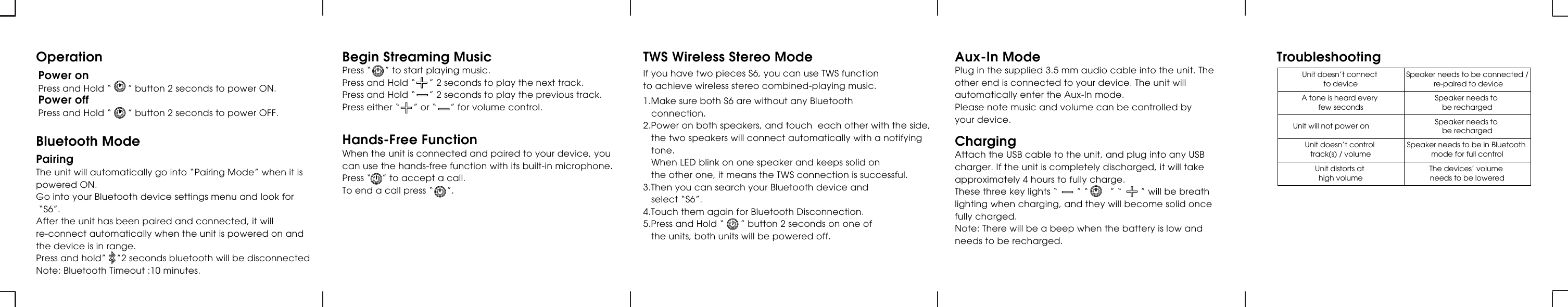 Power onPress and Hold “      ” button 2 seconds to power ON.Power offPress and Hold “      ” button 2 seconds to power OFF.OperationPairingThe unit will automatically go into “Pairing Mode” when it is powered ON.Go into your Bluetooth device settings menu and look for “S6”.After the unit has been paired and connected, it will re-connect automatically when the unit is powered on and the device is in range.Press and hold”    ”2 seconds bluetooth will be disconnectedNote: Bluetooth Timeout :10 minutes.Bluetooth ModeBegin Streaming MusicPress “     ” to start playing music.Press and Hold “     ” 2 seconds to play the next track.Press and Hold “     ” 2 seconds to play the previous track.Press either “     ” or “     ” for volume control.Hands-Free FunctionWhen the unit is connected and paired to your device, you can use the hands-free function with its built-in microphone.Press “    ” to accept a call.To end a call press “     ”.Aux-In ModePlug in the supplied 3.5 mm audio cable into the unit. The other end is connected to your device. The unit will automatically enter the Aux-In mode.Please note music and volume can be controlled by your device.ChargingAttach the USB cable to the unit, and plug into any USB charger. If the unit is completely discharged, it will take approximately 4 hours to fully charge.These three key lights “       ” “        ” “       ” will be breath lighting when charging, and they will become solid once fully charged.Note: There will be a beep when the battery is low and needs to be recharged.TWS Wireless Stereo ModeIf you have two pieces S6, you can use TWS function to achieve wireless stereo combined-playing music.1.Make sure both S6 are without any Bluetooth    connection.2.Power on both speakers, and touch  each other with the side,    the two speakers will connect automatically with a notifying    tone.     When LED blink on one speaker and keeps solid on    the other one, it means the TWS connection is successful.3.Then you can search your Bluetooth device and    select “S6”.4.Touch them again for Bluetooth Disconnection.5.Press and Hold “      ” button 2 seconds on one of    the units, both units will be powered off.Unit doesn’t connect to deviceSpeaker needs to be connected / re-paired to deviceA tone is heard every few secondsSpeaker needs to be rechargedUnit will not power on Speaker needs to be rechargedUnit doesn’t control track(s) / volumeSpeaker needs to be in Bluetooth mode for full controlUnit distorts at high volumeThe devices’ volume needs to be loweredTroubleshooting