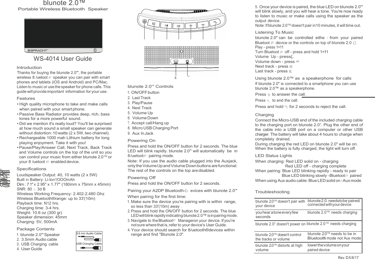 blunote 2.0™ Rev. D 5/8/17   9 Portable Wireless Bluetooth Speaker  WS-4014 User Guide Introduction Thanks for buying the blunote 2.0&apos;&quot;, the portable wireless 8 /uetoot 庐 speaker you can pair with smart phones and tablets (iOS and Android) and PC/Mac. Listen to music or use the speaker for phone calls. This guide will provide important information for your use. Features • High quality microphone to take and make calls when paired with your smart phone. • Passive Bass Radiator provides deep, rich, bass tones for a more powerful  sound. • Did we mention it&apos;s really loud? You&apos;ll be surprised at how much sound a small speaker can generate without distortion: 10 watts (2 x 5W, two channel). • Rechargeable 1000 mah Lithium battery for long playing enjoyment. Take it with you! • Pause/Play/Answer Call, Next Track, Back Track and Volume controls on the top of the unit so you can control your music from either blunote 2.0™ or your 8 /uetoot 庐 enabled device. Specifications Loudspeaker Output: 40, 10 watts (2 x 5W) Built in Battery: Li-Ion1OOOmAh Dim.: 7.1&quot; x 2.95&quot; x 1.77&quot; (180mm x 75mm x 45mm) SNR: 80 士 3d B Wireless Working Frequency: 2.402-2.480 Ghz Wireless Bluetooth®range: up to 33&apos;(10m) Playback time: N12 hrs. Charging time: 3-4 hrs. Weight: 10.6 oz (300 gr) Speaker dimension: 45mm Charging: 5V, 500mA Package Contents 1. blunote 2.0&apos;&quot; Speaker 2. 3.5mm Audio cable 3. USB Charging  cable 4. User Guide     8  blunote 2.0&apos;&quot; Controls 1. ON/OFF button 2. Last Track 3. Play/Pause 4. Next Track 5. Volume Up 6. Volume Down 7. Accept call/Hang up 8. Micro USB Charging Port 9. Aux In Jack Powering On Press and hold the ON/OFF button for 2 seconds. The blue LED will blink rapidly. blunote 2.0&apos;&quot; will automatically  be  in 8 /uetoot庐 pairing mode. Note: If you use the audio cable plugged into the Auxjack, only the Volume Up and Volume Down buttons are functional. The rest of the controls on the top are disabled. Powering Off Press and hold the ON/OFF button for 2 seconds. Pairing your A2DP Bluetooth心 evices with blunote 2.0&apos;&quot; When pairing for the first time: 1. Make sure the device you&apos;re pairing with is within  range, so less than 33&apos;(10m) away . 2. Press and hold the ON/OFF button for 2 seconds. The blue LED will blink rapidly indicating blunote 2.0™ is in pairing mode. 3. Navigate to the Bluetoot庐  Manageron your device. If you&apos;re not sure where that is, refer to your device&apos;s User Guide. 4. Your device should search for 8/uetooth®devices within range and find &quot;Blunote 2.0&quot;. 5. Once your device is paired, the blue LED on blunote 2.0&apos;&quot; will blink slowly, and you will hear a tone. You&apos;re now ready to listen to music or make calls using the speaker as the output device. Note: If blunote 2.0™ doesn&apos;t pair in10 minutes, it will time out. Listening To Music blunote 2.0&quot; can  be  controlled  eithe 「 from  your  paired Bluetoot 庐 device or the controls on top of blunote 2.0 己Play - press 1&gt;11 Turn Bluetoot 庐 off - press and hold 1&gt;11 Volume  Up - press{, Volume down - press = Next track - press 芘 Last track - press 氐 Using blunote 2.0™ as  a speakerphone  for calls If blunote 2.0&quot; is connected to a smartphone you can use blunote 2.0™ as a speakerphone. Press 令 to answer the call. Press 气  to end the call. Press and hold 气 for 2 seconds to reject the call. Charging Connect the Micro-USB end of the included charging cable to the charging port on blunote 2.0&quot;. Plug the other end of the  cable  into  a  USB port  on  a  computer  or  other  USB charger. The battery will take about 4 hours to charge when completely  drained. During charging the red LED on blunote 2.0&quot; will be on. When the battery is fully charged, the light will turn off. LED Status Lights When charging: Red LED solid on - charging Red LED off - charging complete When pairing: Blue LED blinking rapidly - ready to pair Blue LED blinking slowly - Bluetoot庐 paired When using Aux audio cable: Blue LED solid on - Aux mode  Troubleshooting l..HUvadlU@ @ blunote 2.0™ doesn&apos;t pair with your device blunote 2.0旧 needsto be paired/ connected with your device you hear a tone every few seconds blunote 2.0™ needs charging blunote 2.0&quot; doesn&apos;t power on blunote 2.0™ needs charging blunote 2.0™ doesn&apos;t control the tracks or volume blunote 2.0™ needs to be in Bluetooth® mode not Aux mode blunote 2.0™ distorts at high volume lower the volume on your paired device  