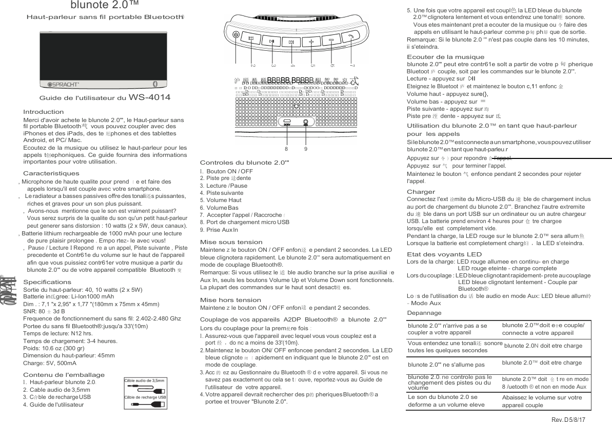 blunote 2.0™ Rev. D 5/8/17   沪 颐 酰 颐 BBBBB BBBBB 酮 驾 驾 穸  Haut-parleur  sans fil  portable Bluetooth®  Guide de l&apos;utilisateur du WS-4014 Introduction Merci d&apos;avoir achete le blunote 2.0&apos;&quot;, le Haut-parleur sans fil portable Bluetooth芞 vous pouvez coupler avec des iPhones et des iPads, des te 厄phones et des tablettes Android, et PC/ Mac. Ecoutez de la musique ou utilisez le haut-parleur pour les appels t创ephoniques. Ce guide fournira des informations importantes pour votre utilisation. Caracteristiques , Microphone de haute qualite pour prend 「 e et faire des appels lorsqu&apos;il est couple avec votre smartphone. ,   Le radiateur a basses passives offre des tonali还s puissantes, riches et graves pour un son plus puissant. ,  Avons-nous  mentionne que le son est vraiment puissant? Vous serez surpris de la qualite du son qu&apos;un petit haut-parleur peut generer sans distorsion : 10 watts (2 x 5W, deux canaux). , Batterie lithium rechargeable de 1000 mAh pour une lecture de pure plaisir prolongee . Empo rtez- le avec vous! ,  Pause / Lecture I Repond  re a un appel, Piste suivante , Piste precedente et Contr61e du volume sur le haut de l&apos;appareil afin que vous puissiez contr61er votre musique a partir du blunote 2.0&apos;&quot; ou de votre appareil compatible  Bluetooth 变 Specifications Sortie du haut-parleur: 40, 10 watts (2 x 5W) Batterie in氐gree: Li-Ion1000 mAh Dim . : 7,1 &quot;x 2,95&quot; x 1,77 &quot;(180mm x 75mm x 45mm) SNR: 80 士 3d B Frequence de fonctionnement du sans fil: 2.402-2.480 Ghz Portee du sans fil Bluetooth®:jusqu&apos;a 33&apos;(10m) Temps de lecture: N12 hrs. Temps de chargement: 3-4 heures. Poids: 10.6 oz (300 gr) Dimension du haut-parleur: 45mm Charge: 5V, 500mA Contenu de l&apos;emballage 1. Haut-parleur blunote 2.0飞 2. Cable audio de 3,5mm 3. C合ble de recharge USB 4. Guide de l&apos;utilisateur    D D DDDDDDDDDDDDDD     DDDDDDD DDDDDDDDD 忒 口 口 D O DD口DDDDDDDDD口D口口口DODOO口 DDDDDDD口口口D 口口口D口口口D口口口口口口 口口口口口口 D口 DD口口口D口口口口口 D口口口口口口 DD口口口 D口口口口口口 口口口口口口 D口 D口口口口 D口口口口口 D口口口口  8  9  Controles du blunote 2.0&apos;&quot; 1. Bouton ON / OFF 2. Piste pre 迳 dente 3. Lecture / Pause 4. Piste suivante 5. Volume Haut 6. Volume Bas 7. Accepter l&apos;appel / Raccroche「 8. Port de chargement micro USB 9. Prise Aux In  Mise sous tension Maintene z le bouton ON / OFF enfon迳 e pendant 2 secondes. La LED bleue clignotera rapidement. Le blunote 2.0&apos;&quot; sera automatiquement en mode de couplage Bluetooth®. Remarque: Si vous utilisez le 适 ble audio branche sur la prise auxiliai「e Aux In, seuls les boutons Volume Up et Volume Down sont fonctionnels. La plupart des commandes sur le haut sont desact殴 es. Mise hors tension Maintene z le bouton ON / OFF enfon迳 e pendant 2 secondes. Couplage de vos appareils  A2DP  Bluetooth®  a  blunote  2.0&apos;&quot; Lors du couplage pour la prem抡re fois : 1. Assurez-vous que l&apos;appareil avec lequel vous vous couplez est a port 经 ，do nc a moins de 33&apos;(10m}. 2. Maintenez le bouton ON/ OFF enfoncee pendant 2 secondes. La LED bleue clignote 闭 「 apidement en indiquant que le blunote 2.0&apos;&quot; est en mode de couplage. 3. Acc 的 ez au Gestionnaire du Bluetooth ® d e votre appareil. Si vous ne savez pas exactement ou cela se t 「 ouve, reportez-vous au Guide de l&apos;utilisateur  de  votre appareil. 4. Votre appareil devrait rechercher des p的 pheriques Bluetooth ® a portee et trouver &quot;Blunote 2.0&quot;. 5. Une fois que votre appareil est coupl色 la LED bleue du blunote 2.0™ clignotera lentement et vous entendrez une tonal晊 sonore. Vous etes maintenant pret a ecouter de la musique ou 令 faire des appels en utilisant le haut-parleur comme p甸 ph却 que de sortie. Remarque: Si le blunote 2.0 &apos;&quot; n&apos;est pas couple dans les 10 minutes, ii s&apos;eteindra. Ecouter de la musique blunote 2.0&apos;&quot; peut etre contr61e solt a partir de votre p 甸 pherique Bluetoot 庐 couple, soit par les commandes sur le blunote 2.0&apos;&quot;. Lecture - appuyez sur  C&gt;II Eteignez le Bluetoot 庐 et maintenez le bouton c,11 enfonc 金 Volume haut - appuyez sure(}, Volume bas - appuyez sur  = Piste suivante - appuyez sur 均 Piste pre 洷 dente - appuyez sur 氐 Utilisation du blunote 2.0™ en tant que haut-parleur pour  les appels Si le blunote 2.0™ est connecte a un smartphone, vous pouvez utiliser blunote 2.0™ en tant que haut-parleu.r Appuyez sur 令 ) pour repondre 合 l&apos;appel. Appuyez  sur 气  pour terminer l&apos;appel. Maintenez le bouton 气 enfonce pendant 2 secondes pour rejeter l&apos;appel. Charger Connectez l&apos;ext 诠mite du Micro-USB du 遠 ble de chargement inclus au port de chargement du blunote 2.0&apos;&quot;. Branchez l&apos;autre extremite du 遠 ble dans un port USB sur un ordinateur ou un autre chargeur USB. La batterie prend environ 4 heures pour 仓 tre chargee lorsqu&apos;elle  est  completement vide. Pendant la charge, la LED rouge sur le blunote 2.0™ sera allum鱼 Lorsque la batterie est completement charg妇 ，la LED s&apos;eteindra. Etat des voyants LED Lors de la charge: LED rouge allumee en continu- en charge LED rouge eteinte - charge complete Lors du couplage : LED bleue clignotant rapidement- prete au couplage LED bleue clignotant lentement - Couple par Bluetooth® Lo「s de l&apos;utilisation du 话 ble audio en mode Aux: LED bleue allum皊 - Mode Aux Depannage          7 6 5 4 3 2 l..HUvadlU@ @ blunote 2.0&apos;&quot; n&apos;arrive pas a se coupler a votre appareil blunote 2.0™ doit e廿e couple/ connecte a votre appareil Vous entendez une tonali还 sonore blunote 2.0N doit etre charge toutes les quelques secondes blunote 2.0&apos;&quot; ne s&apos;allume pas blunote 2.0™ doit etre charge blunote 2.0叩 ne controle pas le changement des pistes ou du volume blunote 2.0™ doit  仓 t re en mode 8 /uetooth ® et non en mode Aux Le son du blunote 2.0 se deforme a un volume eleve Abaissez le volume sur votre appareil couple  