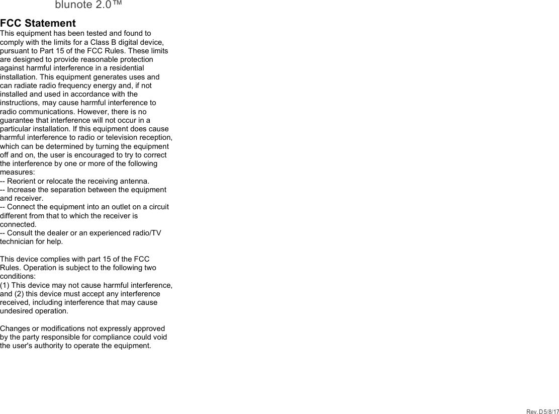 blunote 2.0™ Rev. D 5/8/17    FCC Statement This equipment has been tested and found to comply with the limits for a Class B digital device, pursuant to Part 15 of the FCC Rules. These limits are designed to provide reasonable protection against harmful interference in a residential installation. This equipment generates uses and can radiate radio frequency energy and, if not installed and used in accordance with the instructions, may cause harmful interference to radio communications. However, there is no guarantee that interference will not occur in a particular installation. If this equipment does cause harmful interference to radio or television reception, which can be determined by turning the equipment off and on, the user is encouraged to try to correct the interference by one or more of the following measures: -- Reorient or relocate the receiving antenna.   -- Increase the separation between the equipment and receiver.    -- Connect the equipment into an outlet on a circuit different from that to which the receiver is connected.   -- Consult the dealer or an experienced radio/TV technician for help.  This device complies with part 15 of the FCC Rules. Operation is subject to the following two conditions: (1) This device may not cause harmful interference, and (2) this device must accept any interference received, including interference that may cause undesired operation.  Changes or modifications not expressly approved by the party responsible for compliance could void the user&apos;s authority to operate the equipment.   