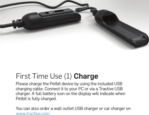 First Time Use (1) ChargePlease charge the Petbit device by using the included USB charging cable. Connect it to your PC or via a Tractive USB charger. A full battery icon on the display will indicate when Petbit is fully charged.You can also order a wall outlet USB charger or car charger on www.tractive.com