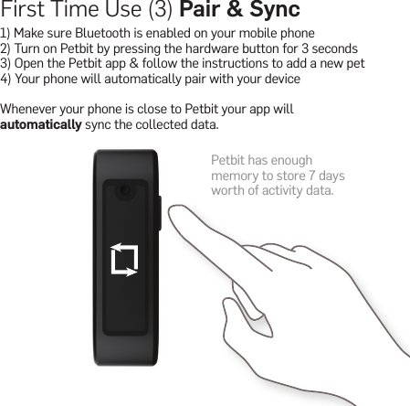 First Time Use (3) Pair &amp; Sync1) Make sure Bluetooth is enabled on your mobile phone 2) Turn on Petbit by pressing the hardware button for 3 seconds3) Open the Petbit app &amp; follow the instructions to add a new pet4) Your phone will automatically pair with your deviceWhenever your phone is close to Petbit your app will automatically sync the collected data.Petbit has enough memory to store 7 days worth of activity data.worth of activity data.