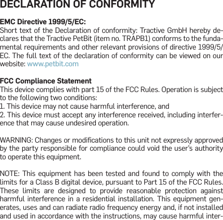 DECLARATION OF CONFORMITYEMC Directive 1999/5/EC:Short text of the Declaration of conformity: Tractive GmbH hereby de-clares that the Tractive PetBit (item no. TRAPB1) conforms to the funda-mental requirements and other relevant provisions of directive 1999/5/EC. The full text of the declaration of conformity can be viewed on our website: www.petbit.com FCC Compliance StatementThis device complies with part 15 of the FCC Rules. Operation is subject to the following two conditions:1. This device may not cause harmful interference, and2. This device must accept any interference received, including interfer-ence that may cause undesired operation.WARNING: Changes or modiﬁcations to this unit not expressly approved by the party responsible for compliance could void the user’s authority to operate this equipment.NOTE: This equipment has been tested and found to comply with the limits for a Class B digital device, pursuant to Part 15 of the FCC Rules. These limits are designed to provide reasonable protection against harmful interference in a residential installation. This equipment gen-erates, uses and can radiate radio frequency energy and, if not installed and used in accordance with the instructions, may cause harmful inter-