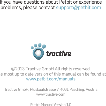 ©2013 Tractive GmbH All rights reserved. The most up to date version of this manual can be found at www.petbit.com/manualsTractive GmbH, Pluskaufstrasse 7, 4061 Pasching, Austriawww.tractive.comPetbit Manual Version 1.0If you have questions about Petbit or experience problems, please contact support@petbit.com
