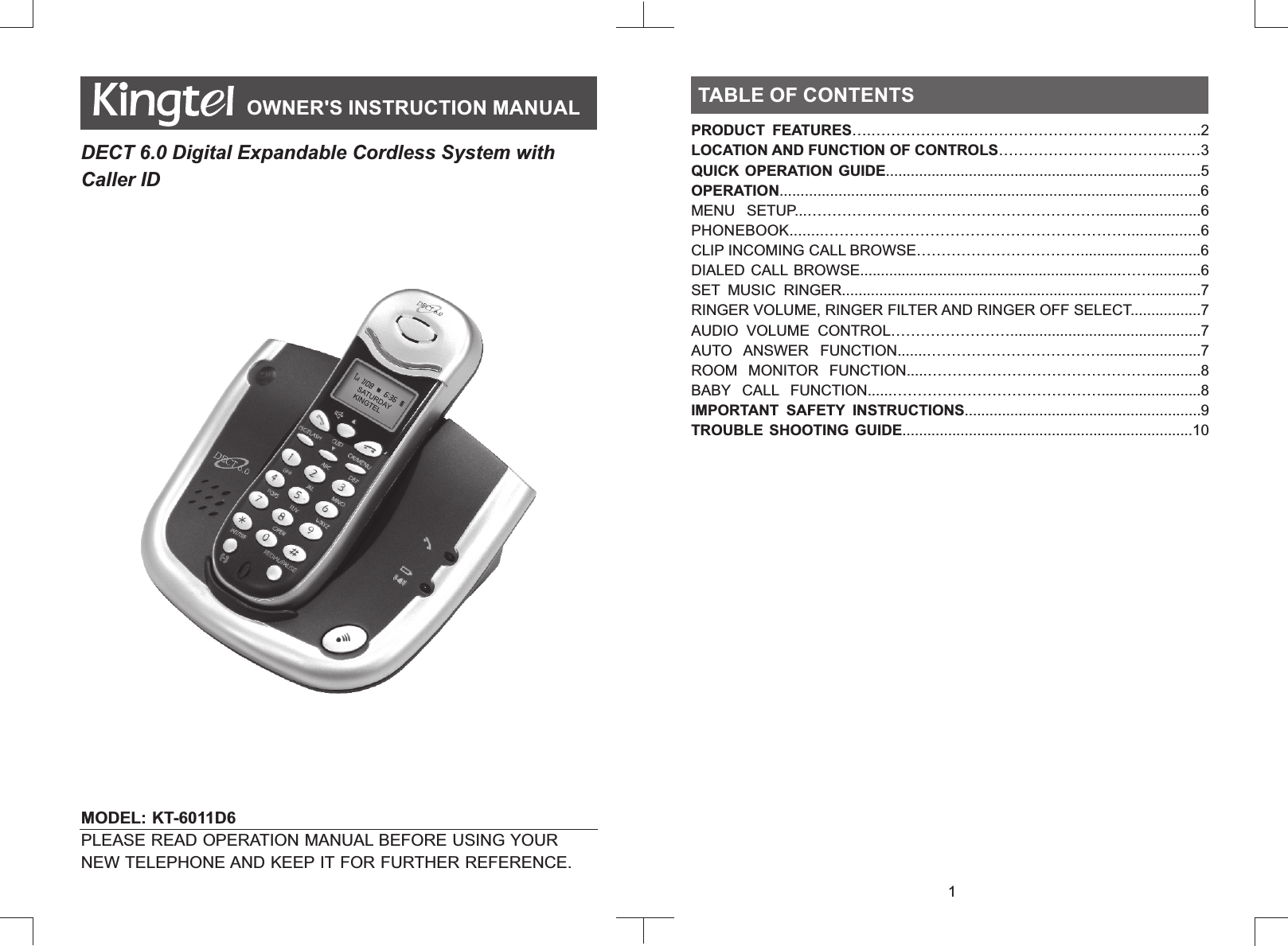 MODEL: KT-6011D6           PLEASE READ OPERATION MANUAL BEFORE USING YOUR NEW TELEPHONE AND KEEP IT FOR FURTHER REFERENCE.TABLE OF CONTENTSTABLE OF CONTENTSOWNER&apos;S INSTRUCTION MANUALDECT 6.0 Digital Expandable Cordless System with Caller ID 1PRODUCT  FEATURES….………………..………………………………………..2LOCATION AND FUNCTION OF CONTROLS……………………………..……3QUICK OPERATION GUIDE............................................................................5OPERATION....................................................................................................6MENU  SETUP...…………………………………………………….......................6PHONEBOOK........…………………………………………………….................6CLIP INCOMING CALL BROWSE…………………………….............................6DIALED CALL  BROWSE...............................................................……............6SET  MUSIC  RINGER.......................................................................…............7RINGER VOLUME, RINGER FILTER AND RINGER OFF SELECT.................7AUDIO  VOLUME  CONTROL……………………..............................................7AUTO  ANSWER  FUNCTION.......……………………………….......................7ROOM  MONITOR  FUNCTION.....………………………………………............8BABY  CALL  FUNCTION......……………………………………........................8IMPORTANT  SAFETY  INSTRUCTIONS.........................................................9TROUBLE  SHOOTING  GUIDE......................................................................10