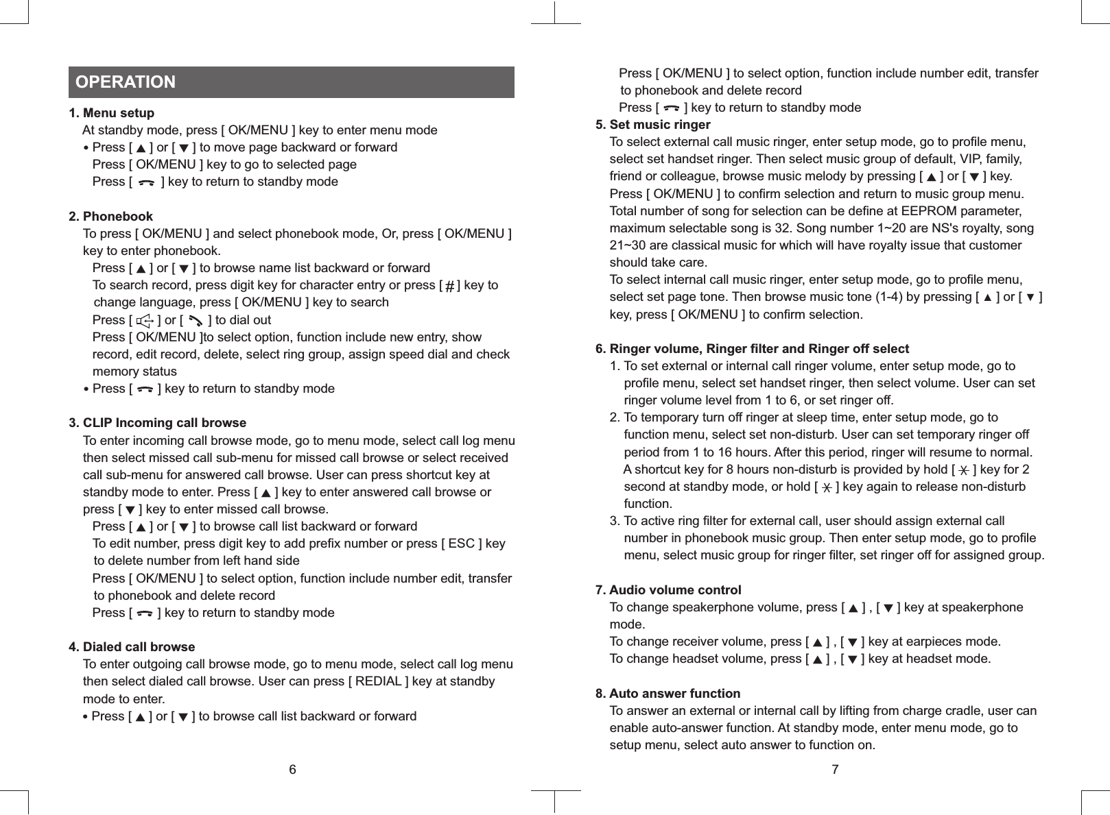 1. Menu setup    At standby mode, press [ OK/MENU ] key to enter menu mode   ‧Press [   ] or [   ] to move page backward or forward   Press [ OK/MENU ] key to go to selected page   Press [        ] key to return to standby mode2. Phonebook    To press [ OK/MENU ] and select phonebook mode, Or, press [ OK/MENU ]    key to enter phonebook.   Press [ ▲ ] or [ ▼ ] to browse name list backward or forward   To search record, press digit key for character entry or press [    ] key to       change language, press [ OK/MENU ] key to search   Press [       ] or [       ] to dial out   Press [ OK/MENU ]to select option, function include new entry, show       record, edit record, delete, select ring group, assign speed dial and check       memory status ‧Press [       ] key to return to standby mode3. CLIP Incoming call browse    To enter incoming call browse mode, go to menu mode, select call log menu    then select missed call sub-menu for missed call browse or select received    call sub-menu for answered call browse. User can press shortcut key at    standby mode to enter. Press [ ▲ ] key to enter answered call browse or    press [ ▼ ] key to enter missed call browse.   Press [ ▲ ] or [ ▼ ] to browse call list backward or forward   To edit number, press digit key to add prefix number or press [ ESC ] key        to delete number from left hand side   Press [ OK/MENU ] to select option, function include number edit, transfer       to phonebook and delete record   Press [       ] key to return to standby mode4. Dialed call browse    To enter outgoing call browse mode, go to menu mode, select call log menu    then select dialed call browse. User can press [ REDIAL ] key at standby    mode to enter.  ‧Press [ ▲ ] or [ ▼ ] to browse call list backward or forward▲ ▼OPERATION6    Press     to select option, function include number edit, transfer       to phonebook and delete record   Press [       ] key to return to standby mode5. Set music ringer    To select external call music ringer, enter setup mode, go to profile menu,    select set handset ringer. Then select music group of default, VIP, family,    friend or colleague, browse music melody by pressing [ ▲ ] or [ ▼ ] key.    Press [ OK/MENU ] to confirm selection and return to music group menu.    Total number of song for selection can be define at EEPROM parameter,    maximum selectable song is 32. Song number 1~20 are NS&apos;s royalty, song    21~30 are classical music for which will have royalty issue that customer    should take care.     To select internal call music ringer, enter setup mode, go to profile menu,    select set page tone. Then browse music tone (1-4) by pressing [ ▲ ] or [ ▼ ]     key, press [ OK/MENU ] to confirm selection.6. Ringer volume, Ringer filter and Ringer off select    1. To set external or internal call ringer volume, enter setup mode, go to        profile menu, select set handset ringer, then select volume. User can set        ringer volume level from 1 to 6, or set ringer off.    2. To temporary turn off ringer at sleep time, enter setup mode, go to        function menu, select set non-disturb. User can set temporary ringer off        period from 1 to 16 hours. After this period, ringer will resume to normal.        A shortcut key for 8 hours non-disturb is provided by hold [     ] key for 2        second at standby mode, or hold [     ] key again to release non-disturb        function.    3. To active ring filter for external call, user should assign external call        number in phonebook music group. Then enter setup mode, go to profile        menu, select music group for ringer filter, set ringer off for assigned group.7. Audio volume control    To change speakerphone volume, press [ ▲ ] , [ ▼ ] key at speakerphone    mode.    To change receiver volume, press [ ▲ ] , [ ▼ ] key at earpieces mode.     To change headset volume, press [ ▲ ] , [ ▼ ] key at headset mode. 8. Auto answer function    To answer an external or internal call by lifting from charge cradle, user can    enable auto-answer function. At standby mode, enter menu mode, go to    setup menu, select auto answer to function on.[ OK/MENU ]7