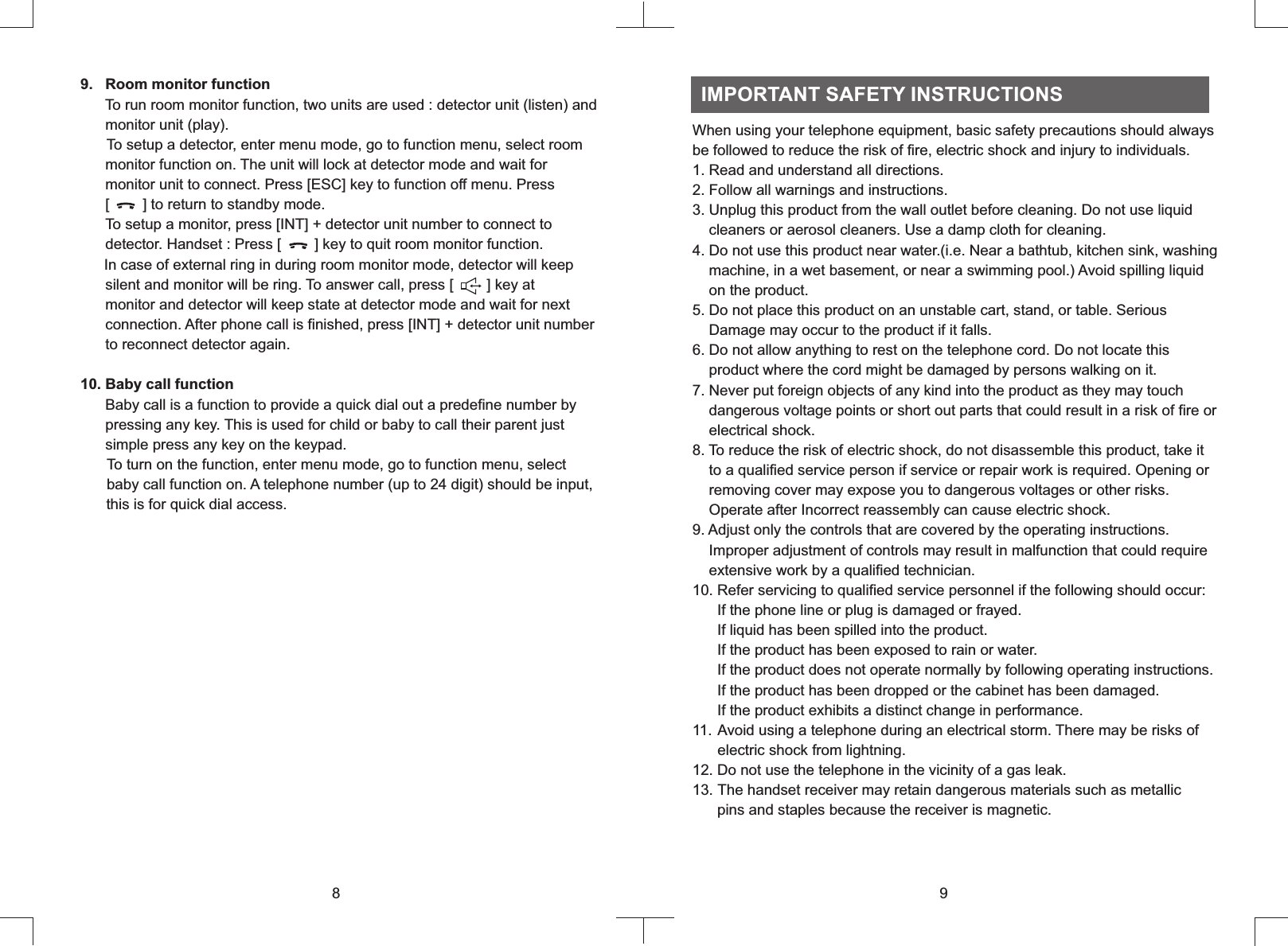 9      To run room monitor function, two units are used : detector unit (listen) and      monitor unit (play).     To setup a detector, enter menu mode, go to function menu, select room      monitor function on. The unit will lock at detector mode and wait for      monitor unit to connect. Press [ESC] key to function off menu. Press       [        ] to return to standby mode.       To setup a monitor, press [INT] + detector unit number to connect to      detector. Handset : Press [        ] key to quit room monitor function.     In case of external ring in during room monitor mode, detector will keep      silent and monitor will be ring. To answer call, press [        ] key at      monitor and detector will keep state at detector mode and wait for next      connection. After phone call is finished, press [INT] + detector unit number      to reconnect detector again.10. Baby call function      Baby call is a function to provide a quick dial out a predefine number by      pressing any key. This is used for child or baby to call their parent just      simple press any key on the keypad.To turn on the function, enter menu mode, go to function menu, select      baby call function on. A telephone number (up to 24 digit) should be input,      this is for quick dial access..   Room monitor function8When using your telephone equipment, basic safety precautions should always be followed to reduce the risk of fire, electric shock and injury to individuals.1. Read and understand all directions.2. Follow all warnings and instructions.3. Unplug this product from the wall outlet before cleaning. Do not use liquid    cleaners or aerosol cleaners. Use a damp cloth for cleaning.4. Do not use this product near water.(i.e. Near a bathtub, kitchen sink, washing    machine, in a wet basement, or near a swimming pool.) Avoid spilling liquid    on the product.5. Do not place this product on an unstable cart, stand, or table. Serious      Damage may occur to the product if it falls.6. Do not allow anything to rest on the telephone cord. Do not locate this    product where the cord might be damaged by persons walking on it.7. Never put foreign objects of any kind into the product as they may touch    dangerous voltage points or short out parts that could result in a risk of fire or    electrical shock.8. To reduce the risk of electric shock, do not disassemble this product, take it    to a qualified service person if service or repair work is required. Opening or    removing cover may expose you to dangerous voltages or other risks.    Operate after Incorrect reassembly can cause electric shock.9. Adjust only the controls that are covered by the operating instructions.    Improper adjustment of controls may result in malfunction that could require    extensive work by a qualified technician.10. Refer servicing to qualified service personnel if the following should occur:      If the phone line or plug is damaged or frayed.      If liquid has been spilled into the product.       If the product has been exposed to rain or water.      If the product does not operate normally by following operating instructions.       If the product has been dropped or the cabinet has been damaged.      If the product exhibits a distinct change in performance.11. Avoid using a telephone during an electrical storm. There may be risks of      electric shock from lightning.12. Do not use the telephone in the vicinity of a gas leak.13. The handset receiver may retain dangerous materials such as metallic      pins and staples because the receiver is magnetic.  IMPORTANT SAFETY INSTRUCTIONS9