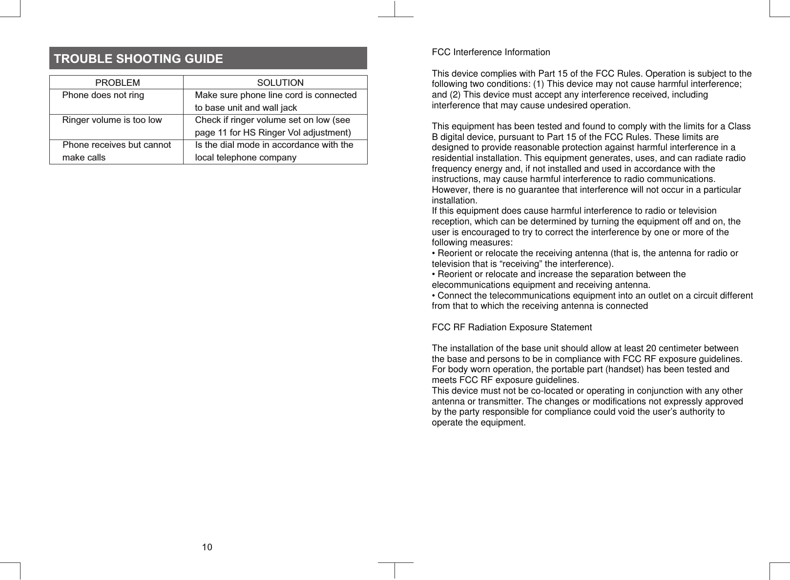 10TROUBLE SHOOTING GUIDE                  PROBLEM                                              SOLUTION     Phone does not ring                    Make sure phone line cord is connected                                                         to base unit and wall jack     Ringer volume is too low             Check if ringer volume set on low (see                                                         page 11 for HS Ringer Vol adjustment)    Phone receives but cannot          Is the dial mode in accordance with the      make calls                                   local telephone companyFCC Interference InformationThis device complies with Part 15 of the FCC Rules. Operation is subject to the following two conditions: (1) This device may not cause harmful interference; and (2) This device must accept any interference received, including interference that may cause undesired operation.This equipment has been tested and found to comply with the limits for a Class B digital device, pursuant to Part 15 of the FCC Rules. These limits are designed to provide reasonable protection against harmful interference in a residential installation. This equipment generates, uses, and can radiate radio frequency energy and, if not installed and used in accordance with the instructions, may cause harmful interference to radio communications. However, there is no guarantee that interference will not occur in a particular installation.If this equipment does cause harmful interference to radio or television reception, which can be determined by turning the equipment off and on, the user is encouraged to try to correct the interference by one or more of the following measures:• Reorient or relocate the receiving antenna (that is, the antenna for radio or television that is “receiving” the interference).• Reorient or relocate and increase the separation between the  elecommunications equipment and receiving antenna.• Connect the telecommunications equipment into an outlet on a circuit different from that to which the receiving antenna is connectedFCC RF Radiation Exposure StatementThe installation of the base unit should allow at least 20 centimeter between the base and persons to be in compliance with FCC RF exposure guidelines. For body worn operation, the portable part (handset) has been tested and meets FCC RF exposure guidelines.This device must not be co-located or operating in conjunction with any other antenna or transmitter. The changes or modifications not expressly approved by the party responsible for compliance could void the user’s authority to operate the equipment.