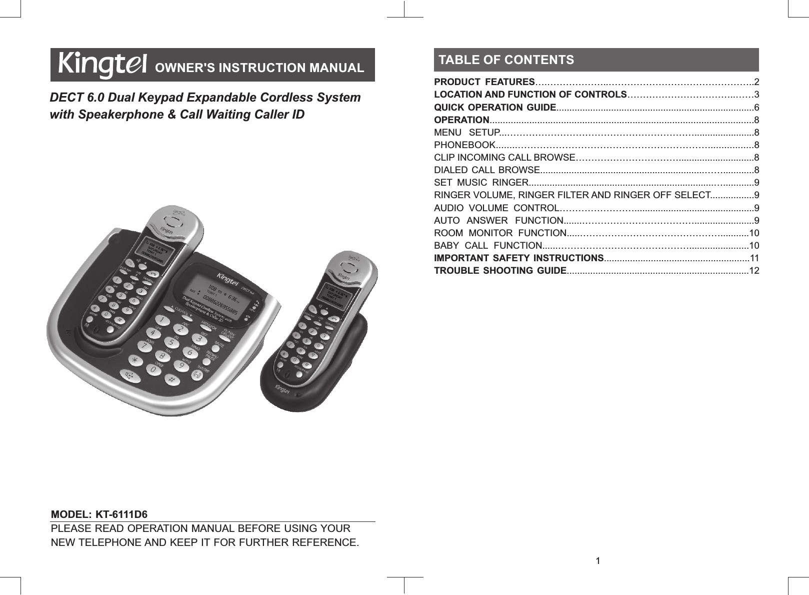 MODEL: KT-6111D6         PLEASE READ OPERATION MANUAL BEFORE USING YOUR NEW TELEPHONE AND KEEP IT FOR FURTHER REFERENCE.OWNER&apos;S INSTRUCTION MANUALDECT 6.0 Dual Keypad Expandable Cordless System with Speakerphone &amp; Call Waiting Caller IDTABLE OF CONTENTSPRODUCT  FEATURES….………………..………………………………………..2LOCATION AND FUNCTION OF CONTROLS……………………………..……3QUICK OPERATION GUIDE............................................................................6OPERATION....................................................................................................8MENU  SETUP...…………………………………………………….......................8PHONEBOOK........…………………………………………………….................8CLIP INCOMING CALL BROWSE…………………………….............................8DIALED CALL  BROWSE...............................................................……............8SET  MUSIC  RINGER.......................................................................…............9RINGER VOLUME, RINGER FILTER AND RINGER OFF SELECT.................9AUDIO  VOLUME  CONTROL……………………..............................................9AUTO  ANSWER  FUNCTION.......……………………………….......................9ROOM  MONITOR  FUNCTION.....………………………………………...........10BABY  CALL  FUNCTION......…………………………………….......................10IMPORTANT SAFETY INSTRUCTIONS........................................................11TROUBLE  SHOOTING  GUIDE......................................................................12TABLE OF CONTENTS1