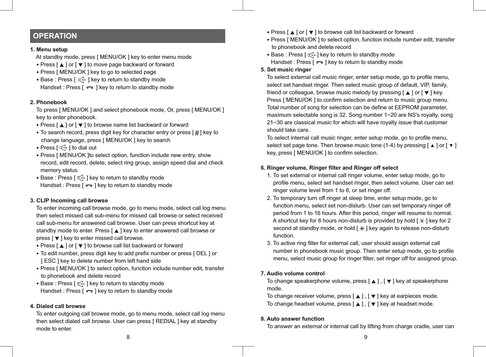 1. Menu setup    At standby mode, press [ MENU/OK ] key to enter menu mode   ‧Press [   ] or [   ] to move page backward or forward  Press [ MENU/OK ] key to go to selected page  Base : Press [        ] key to return to standby mode       Handset : Press [        ] key to return to standby mode2. Phonebook    To press [ MENU/OK ] and select phonebook mode, Or, press [ MENU/OK ]    key to enter phonebook.Press [ ▲ ] or [ ▼ ] to browse name list backward or forward  To search record, press digit key for character entry or press [    ] key to       change language, press [ MENU/OK ] key to search  Press [       ] to dial out  Press [ MENU/OK ]to select option, function include new entry, show       record, edit record, delete, select ring group, assign speed dial and check       memory status  Base : Press [       ] key to return to standby mode       Handset : Press [       ] key to return to standby mode3. CLIP Incoming call browse    To enter incoming call browse mode, go to menu mode, select call log menu    then select missed call sub-menu for missed call browse or select received    call sub-menu for answered call browse. User can press shortcut key at    standby mode to enter. Press [ ▲ ] key to enter answered call browse or    press [ ▼ ] key to enter missed call browse.  Press [ ▲ ] or [ ▼ ] to browse call list backward or forward  To edit number, press digit key to add prefix number or press [ DEL ] or        [ ESC ] key to delete number from left hand side  Press [ MENU/OK ] to select option, function include number edit, transfer       to phonebook and delete record  Base : Press [       ] key to return to standby mode       Handset : Press [       ] key to return to standby mode4. Dialed call browse    To enter outgoing call browse mode, go to menu mode, select call log menu    then select dialed call browse. User can press [ REDIAL ] key at standby    mode to enter.▲ ▼  ‧  ‧   ‧  ‧  ‧  ‧  ‧  ‧  ‧  ‧  ‧OPERATION8  Press   or  to browse call list backward or forward  Press [ MENU/OK ] to select option, function include number edit, transfer       to phonebook and delete record  Base : Press [       ] key to return to standby mode       Handset : Press [       ] key to return to standby mode5. Set music ringer    To select external call music ringer, enter setup mode, go to profile menu,    select set handset ringer. Then select music group of default, VIP, family,    friend or colleague, browse music melody by pressing [ ▲ ] or [ ▼ ] key.    Press [ MENU/OK ] to confirm selection and return to music group menu.    Total number of song for selection can be define at EEPROM parameter,    maximum selectable song is 32. Song number 1~20 are NS&apos;s royalty, song    21~30 are classical music for which will have royalty issue that customer    should take care.     To select internal call music ringer, enter setup mode, go to profile menu,    select set page tone. Then browse music tone (1-4) by pressing [ ▲ ] or [ ▼ ]     key, press [ MENU/OK ] to confirm selection.6. Ringer volume, Ringer filter and Ringer off select    1. To set external or internal call ringer volume, enter setup mode, go to        profile menu, select set handset ringer, then select volume. User can set        ringer volume level from 1 to 6, or set ringer off.    2. To temporary turn off ringer at sleep time, enter setup mode, go to        function menu, select set non-disturb. User can set temporary ringer off        period from 1 to 16 hours. After this period, ringer will resume to normal.        A shortcut key for 8 hours non-disturb is provided by hold [     ] key for 2        second at standby mode, or hold [     ] key again to release non-disturb        function.    3. To active ring filter for external call, user should assign external call        number in phonebook music group. Then enter setup mode, go to profile        menu, select music group for ringer filter, set ringer off for assigned group.7. Audio volume control    To change speakerphone volume, press [ ▲ ] , [ ▼ ] key at speakerphone    mode.    To change receiver volume, press [ ▲ ] , [ ▼ ] key at earpieces mode.     To change headset volume, press [ ▲ ] , [ ▼ ] key at headset mode. 8. Auto answer function    To answer an external or internal call by lifting from charge cradle, user can  ‧  ‧  ‧[ ▲ ] [ ▼ ] 9