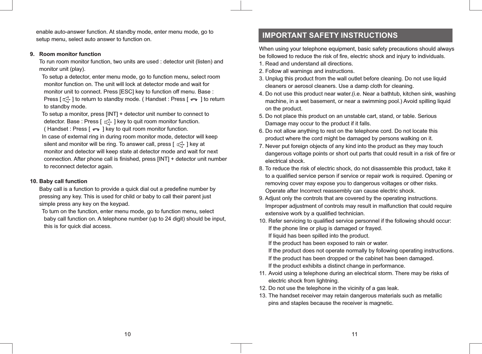     enable auto-answer function. At standby mode, enter menu mode, go to    setup menu, select auto answer to function on.9      To run room monitor function, two units are used : detector unit (listen) and      monitor unit (play).      To setup a detector, enter menu mode, go to function menu, select room         monitor function on. The unit will lock at detector mode and wait for         monitor unit to connect. Press [ESC] key to function off menu. Base :         Press [       ] to return to standby mode. ( Handset : Press [        ] to return         to standby mode.       To setup a monitor, press [INT] + detector unit number to connect to         detector. Base : Press [        ] key to quit room monitor function.          ( Handset : Press [        ] key to quit room monitor function.       In case of external ring in during room monitor mode, detector will keep         silent and monitor will be ring. To answer call, press [        ] key at         monitor and detector will keep state at detector mode and wait for next         connection. After phone call is finished, press [INT] + detector unit number         to reconnect detector again.10. Baby call function      Baby call is a function to provide a quick dial out a predefine number by      pressing any key. This is used for child or baby to call their parent just      simple press any key on the keypad.      To turn on the function, enter menu mode, go to function menu, select         baby call function on. A telephone number (up to 24 digit) should be input,         this is for quick dial access..   Room monitor function10When using your telephone equipment, basic safety precautions should always be followed to reduce the risk of fire, electric shock and injury to individuals.1. Read and understand all directions.2. Follow all warnings and instructions.3. Unplug this product from the wall outlet before cleaning. Do not use liquid    cleaners or aerosol cleaners. Use a damp cloth for cleaning.4. Do not use this product near water.(i.e. Near a bathtub, kitchen sink, washing    machine, in a wet basement, or near a swimming pool.) Avoid spilling liquid    on the product.5. Do not place this product on an unstable cart, stand, or table. Serious      Damage may occur to the product if it falls.6. Do not allow anything to rest on the telephone cord. Do not locate this    product where the cord might be damaged by persons walking on it.7. Never put foreign objects of any kind into the product as they may touch    dangerous voltage points or short out parts that could result in a risk of fire or    electrical shock.8. To reduce the risk of electric shock, do not disassemble this product, take it    to a qualified service person if service or repair work is required. Opening or    removing cover may expose you to dangerous voltages or other risks.    Operate after Incorrect reassembly can cause electric shock.9. Adjust only the controls that are covered by the operating instructions.    Improper adjustment of controls may result in malfunction that could require    extensive work by a qualified technician.10. Refer servicing to qualified service personnel if the following should occur:      If the phone line or plug is damaged or frayed.      If liquid has been spilled into the product.       If the product has been exposed to rain or water.      If the product does not operate normally by following operating instructions.       If the product has been dropped or the cabinet has been damaged.      If the product exhibits a distinct change in performance.11. Avoid using a telephone during an electrical storm. There may be risks of      electric shock from lightning.12. Do not use the telephone in the vicinity of a gas leak.13. The handset receiver may retain dangerous materials such as metallic      pins and staples because the receiver is magnetic.  IMPORTANT SAFETY INSTRUCTIONS11