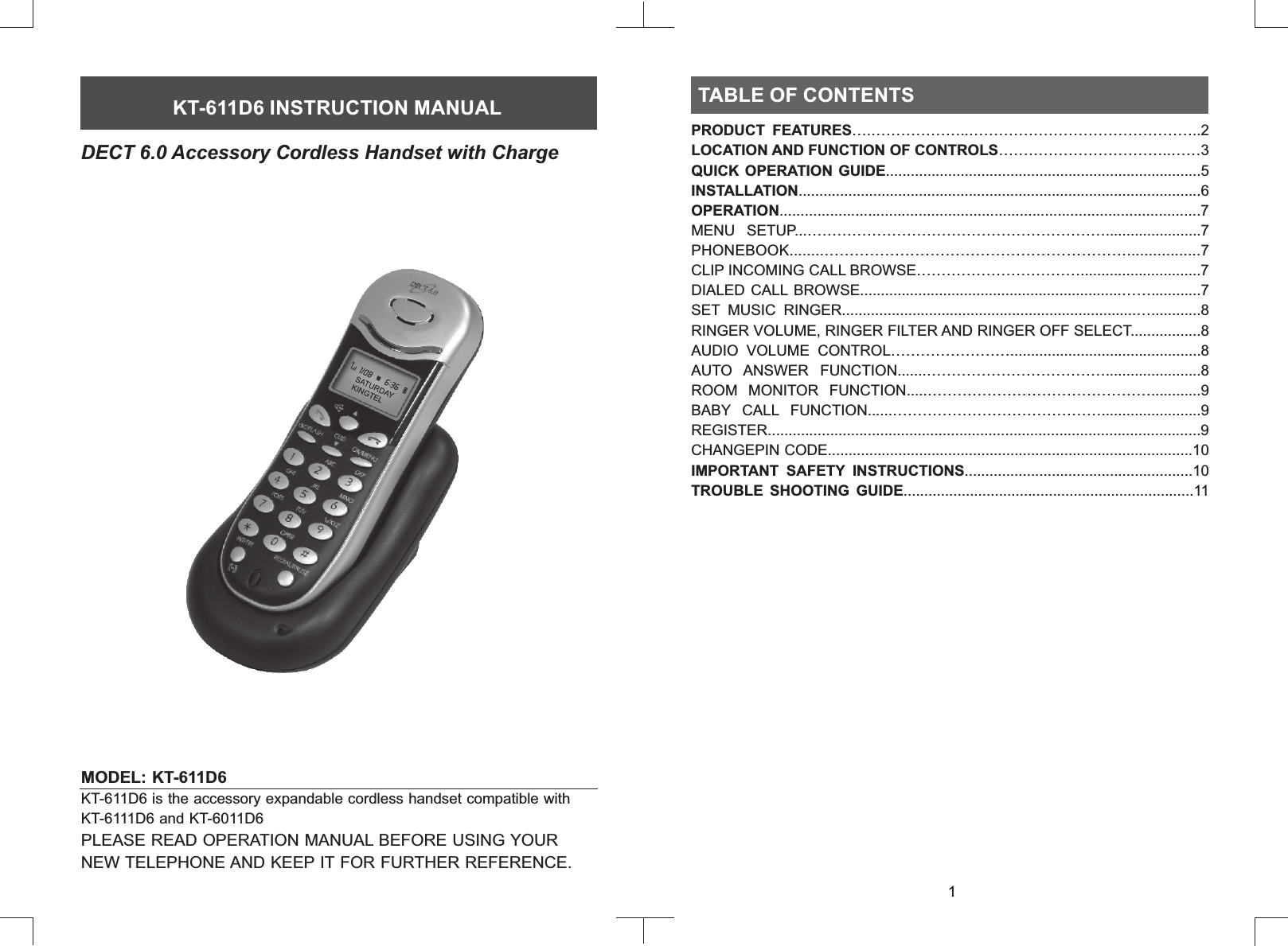 MODEL: KT-611D6           PLEASE READ OPERATION MANUAL BEFORE USING YOUR NEW TELEPHONE AND KEEP IT FOR FURTHER REFERENCE.KT-611D6 is the accessory expandable cordless handset compatible with KT-6111D6 and KT-6011D6TABLE OF CONTENTSTABLE OF CONTENTSKT-611D6 INSTRUCTION MANUALDECT 6.0 Accessory Cordless Handset with Charge1PRODUCT  FEATURES….………………..………………………………………..2LOCATION AND FUNCTION OF CONTROLS……………………………..……3QUICK OPERATION GUIDE............................................................................5INSTALLATION.................................................................................................6MENU  SETUP...…………………………………………………….......................7PHONEBOOK........…………………………………………………….................7CLIP INCOMING CALL BROWSE…………………………….............................7DIALED CALL  BROWSE...............................................................……............7SET  MUSIC  RINGER.......................................................................…............8RINGER VOLUME, RINGER FILTER AND RINGER OFF SELECT.................8AUDIO  VOLUME  CONTROL……………………..............................................8AUTO  ANSWER  FUNCTION.......……………………………….......................8ROOM  MONITOR  FUNCTION.....………………………………………............9BABY  CALL  FUNCTION......……………………………………........................9IMPORTANT  SAFETY  INSTRUCTIONS.......................................................10TROUBLE  SHOOTING  GUIDE......................................................................11OPERATION....................................................................................................7REGISTER........................................................................................................9CHANGEPIN CODE........................................................................................10