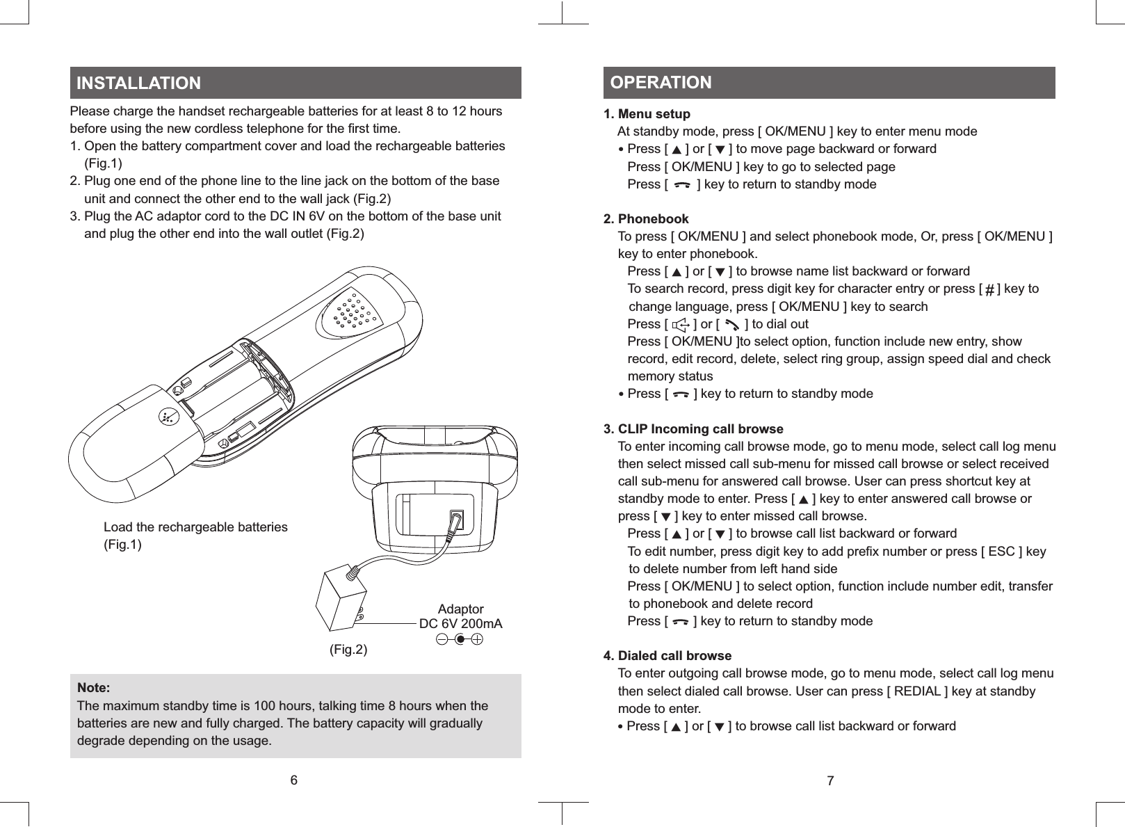 Please charge the handset rechargeable batteries for at least 8 to 12 hours before using the new cordless telephone for the first time.1. Open the battery compartment cover and load the rechargeable batteries    (Fig.1)2. Plug one end of the phone line to the line jack on the bottom of the base    unit and connect the other end to the wall jack (Fig.2)3. Plug the AC adaptor cord to the DC IN 6V on the bottom of the base unit    and plug the other end into the wall outlet (Fig.2)  Note:  The maximum standby time is 100 hours, talking time 8 hours when the  batteries are new and fully charged. The battery capacity will gradually  degrade depending on the usage.INSTALLATION1. Menu setup    At standby mode, press [ OK/MENU ] key to enter menu mode   ‧Press [   ] or [   ] to move page backward or forward   Press [ OK/MENU ] key to go to selected page   Press [        ] key to return to standby mode2. Phonebook    To press [ OK/MENU ] and select phonebook mode, Or, press [ OK/MENU ]    key to enter phonebook.   Press [ ▲ ] or [ ▼ ] to browse name list backward or forward   To search record, press digit key for character entry or press [    ] key to       change language, press [ OK/MENU ] key to search   Press [       ] or [       ] to dial out   Press [ OK/MENU ]to select option, function include new entry, show       record, edit record, delete, select ring group, assign speed dial and check       memory status ‧Press [       ] key to return to standby mode3. CLIP Incoming call browse    To enter incoming call browse mode, go to menu mode, select call log menu    then select missed call sub-menu for missed call browse or select received    call sub-menu for answered call browse. User can press shortcut key at    standby mode to enter. Press [ ▲ ] key to enter answered call browse or    press [ ▼ ] key to enter missed call browse.   Press [ ▲ ] or [ ▼ ] to browse call list backward or forward   To edit number, press digit key to add prefix number or press [ ESC ] key        to delete number from left hand side   Press [ OK/MENU ] to select option, function include number edit, transfer       to phonebook and delete record   Press [       ] key to return to standby mode4. Dialed call browse    To enter outgoing call browse mode, go to menu mode, select call log menu    then select dialed call browse. User can press [ REDIAL ] key at standby    mode to enter.  ‧Press [ ▲ ] or [ ▼ ] to browse call list backward or forward▲ ▼OPERATION76AdaptorDC 6V 200mALoad the rechargeable batteries(Fig.1)(Fig.2)