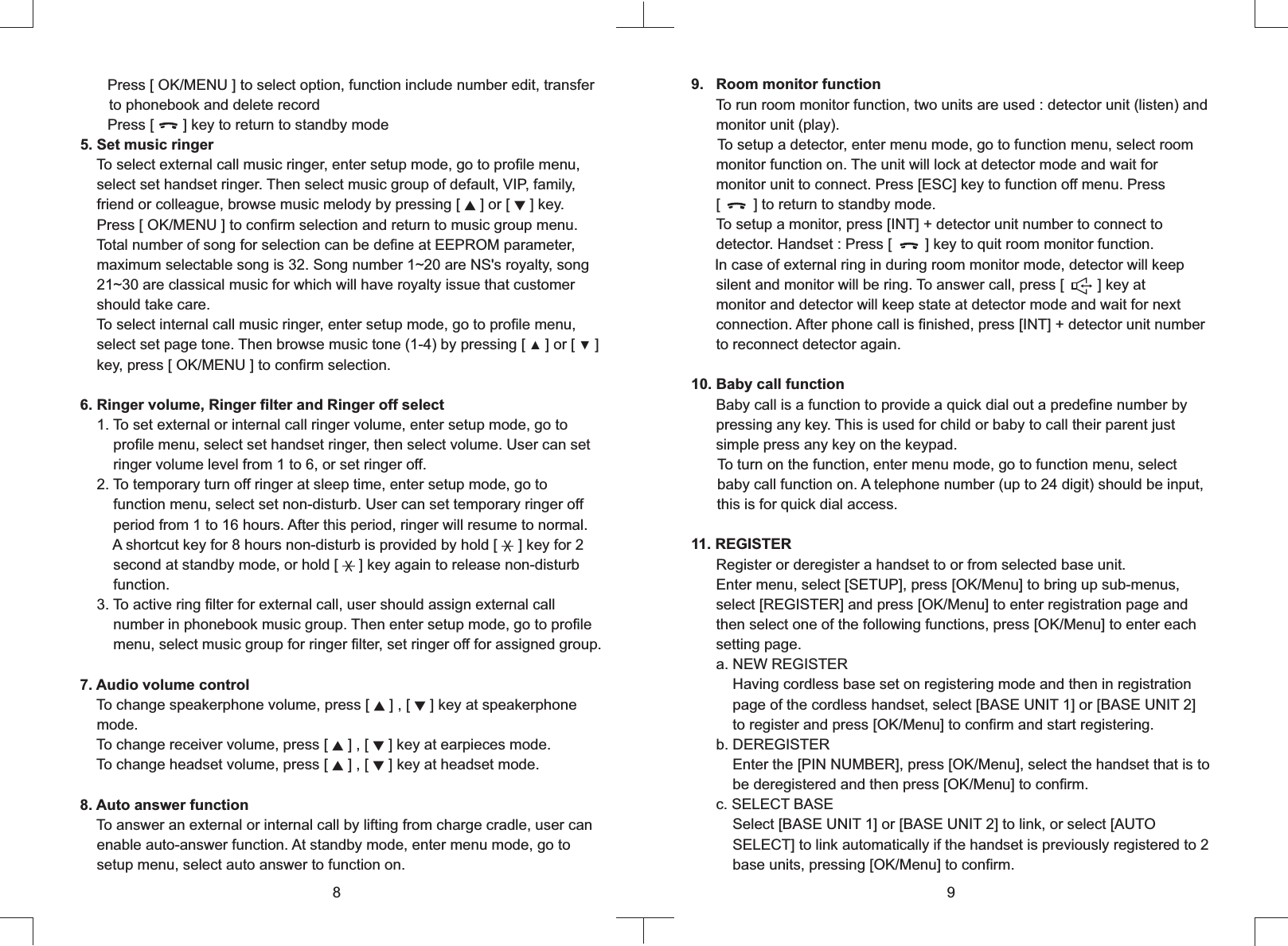     Press     to select option, function include number edit, transfer       to phonebook and delete record   Press [       ] key to return to standby mode5. Set music ringer    To select external call music ringer, enter setup mode, go to profile menu,    select set handset ringer. Then select music group of default, VIP, family,    friend or colleague, browse music melody by pressing [ ▲ ] or [ ▼ ] key.    Press [ OK/MENU ] to confirm selection and return to music group menu.    Total number of song for selection can be define at EEPROM parameter,    maximum selectable song is 32. Song number 1~20 are NS&apos;s royalty, song    21~30 are classical music for which will have royalty issue that customer    should take care.     To select internal call music ringer, enter setup mode, go to profile menu,    select set page tone. Then browse music tone (1-4) by pressing [ ▲ ] or [ ▼ ]     key, press [ OK/MENU ] to confirm selection.6. Ringer volume, Ringer filter and Ringer off select    1. To set external or internal call ringer volume, enter setup mode, go to        profile menu, select set handset ringer, then select volume. User can set        ringer volume level from 1 to 6, or set ringer off.    2. To temporary turn off ringer at sleep time, enter setup mode, go to        function menu, select set non-disturb. User can set temporary ringer off        period from 1 to 16 hours. After this period, ringer will resume to normal.        A shortcut key for 8 hours non-disturb is provided by hold [     ] key for 2        second at standby mode, or hold [     ] key again to release non-disturb        function.    3. To active ring filter for external call, user should assign external call        number in phonebook music group. Then enter setup mode, go to profile        menu, select music group for ringer filter, set ringer off for assigned group.7. Audio volume control    To change speakerphone volume, press [ ▲ ] , [ ▼ ] key at speakerphone    mode.    To change receiver volume, press [ ▲ ] , [ ▼ ] key at earpieces mode.     To change headset volume, press [ ▲ ] , [ ▼ ] key at headset mode. 8. Auto answer function    To answer an external or internal call by lifting from charge cradle, user can    enable auto-answer function. At standby mode, enter menu mode, go to    setup menu, select auto answer to function on.[ OK/MENU ] 9      To run room monitor function, two units are used : detector unit (listen) and      monitor unit (play).     To setup a detector, enter menu mode, go to function menu, select room      monitor function on. The unit will lock at detector mode and wait for      monitor unit to connect. Press [ESC] key to function off menu. Press       [        ] to return to standby mode.       To setup a monitor, press [INT] + detector unit number to connect to      detector. Handset : Press [        ] key to quit room monitor function.     In case of external ring in during room monitor mode, detector will keep      silent and monitor will be ring. To answer call, press [        ] key at      monitor and detector will keep state at detector mode and wait for next      connection. After phone call is finished, press [INT] + detector unit number      to reconnect detector again.10. Baby call function      Baby call is a function to provide a quick dial out a predefine number by      pressing any key. This is used for child or baby to call their parent just      simple press any key on the keypad.To turn on the function, enter menu mode, go to function menu, select      baby call function on. A telephone number (up to 24 digit) should be input,      this is for quick dial access..   Room monitor function11. REGISTER      Register or deregister a handset to or from selected base unit.      Enter menu, select [SETUP], press [OK/Menu] to bring up sub-menus,      select [REGISTER] and press [OK/Menu] to enter registration page and      then select one of the following functions, press [OK/Menu] to enter each      setting page.      a. NEW REGISTER          Having cordless base set on registering mode and then in registration          page of the cordless handset, select [BASE UNIT 1] or [BASE UNIT 2]           to register and press [OK/Menu] to confirm and start registering.      b. DEREGISTER          Enter the [PIN NUMBER], press [OK/Menu], select the handset that is to           be deregistered and then press [OK/Menu] to confirm.      c. SELECT BASE          Select [BASE UNIT 1] or [BASE UNIT 2] to link, or select [AUTO          SELECT] to link automatically if the handset is previously registered to 2          base units, pressing [OK/Menu] to confirm.89