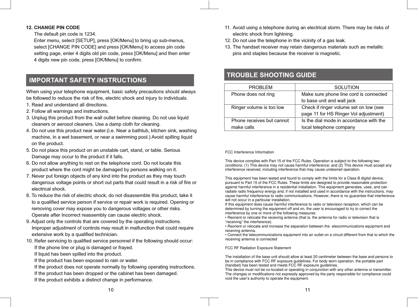 When using your telephone equipment, basic safety precautions should always be followed to reduce the risk of fire, electric shock and injury to individuals.1. Read and understand all directions.2. Follow all warnings and instructions.3. Unplug this product from the wall outlet before cleaning. Do not use liquid    cleaners or aerosol cleaners. Use a damp cloth for cleaning.4. Do not use this product near water.(i.e. Near a bathtub, kitchen sink, washing    machine, in a wet basement, or near a swimming pool.) Avoid spilling liquid    on the product.5. Do not place this product on an unstable cart, stand, or table. Serious      Damage may occur to the product if it falls.6. Do not allow anything to rest on the telephone cord. Do not locate this    product where the cord might be damaged by persons walking on it.7. Never put foreign objects of any kind into the product as they may touch    dangerous voltage points or short out parts that could result in a risk of fire or    electrical shock.8. To reduce the risk of electric shock, do not disassemble this product, take it    to a qualified service person if service or repair work is required. Opening or    removing cover may expose you to dangerous voltages or other risks.    Operate after Incorrect reassembly can cause electric shock.9. Adjust only the controls that are covered by the operating instructions.    Improper adjustment of controls may result in malfunction that could require    extensive work by a qualified technician.10. Refer servicing to qualified service personnel if the following should occur:      If the phone line or plug is damaged or frayed.      If liquid has been spilled into the product.       If the product has been exposed to rain or water.      If the product does not operate normally by following operating instructions.       If the product has been dropped or the cabinet has been damaged.      If the product exhibits a distinct change in performance.IMPORTANT SAFETY INSTRUCTIONS1112. CHANGE PIN CODE    The default pin code is 1234.      Enter menu, select [SETUP], press [OK/Menu] to bring up sub-menus,      select [CHANGE PIN CODE] and press [OK/Menu] to access pin code      setting page, enter 4 digits old pin code, press [OK/Menu] and then enter       4 digits new pin code, press [OK/Menu] to confirm.11. Avoid using a telephone during an electrical storm. There may be risks of      electric shock from lightning.12. Do not use the telephone in the vicinity of a gas leak.13. The handset receiver may retain dangerous materials such as metallic      pins and staples because the receiver is magnetic.  TROUBLE SHOOTING GUIDE                  PROBLEM                                              SOLUTION     Phone does not ring                    Make sure phone line cord is connected                                                         to base unit and wall jack     Ringer volume is too low             Check if ringer volume set on low (see                                                         page 11 for HS Ringer Vol adjustment)    Phone receives but cannot          Is the dial mode in accordance with the      make calls                                   local telephone company10FCC Interference InformationThis device complies with Part 15 of the FCC Rules. Operation is subject to the following two conditions: (1) This device may not cause harmful interference; and (2) This device must accept any interference received, including interference that may cause undesired operation.This equipment has been tested and found to comply with the limits for a Class B digital device, pursuant to Part 15 of the FCC Rules. These limits are designed to provide reasonable protection against harmful interference in a residential installation. This equipment generates, uses, and can radiate radio frequency energy and, if not installed and used in accordance with the instructions, may cause harmful interference to radio communications. However, there is no guarantee that interference will not occur in a particular installation.If this equipment does cause harmful interference to radio or television reception, which can be determined by turning the equipment off and on, the user is encouraged to try to correct the interference by one or more of the following measures:• Reorient or relocate the receiving antenna (that is, the antenna for radio or television that is “receiving” the interference).• Reorient or relocate and increase the separation between the  elecommunications equipment and receiving antenna.• Connect the telecommunications equipment into an outlet on a circuit different from that to which the receiving antenna is connectedFCC RF Radiation Exposure StatementThe installation of the base unit should allow at least 20 centimeter between the base and persons to be in compliance with FCC RF exposure guidelines. For body worn operation, the portable part (handset) has been tested and meets FCC RF exposure guidelines.This device must not be co-located or operating in conjunction with any other antenna or transmitter. The changes or modifications not expressly approved by the party responsible for compliance could void the user’s authority to operate the equipment.