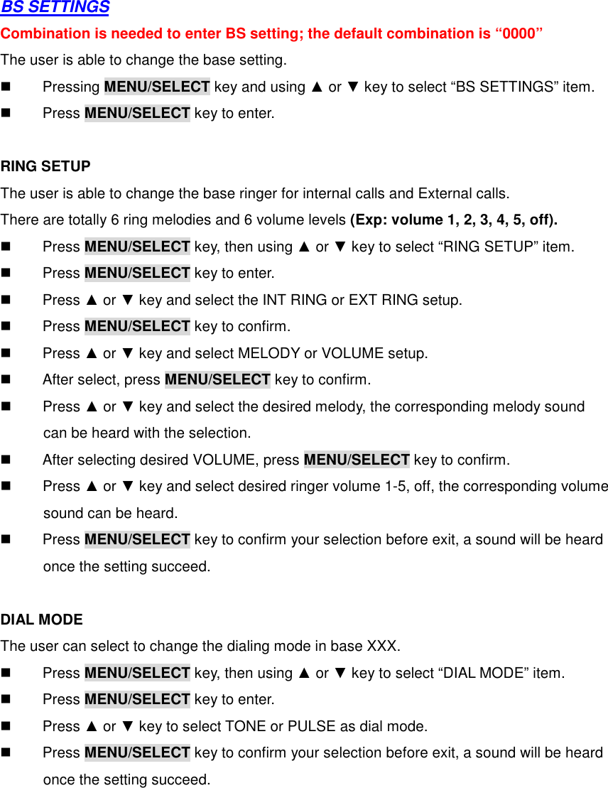  BS SETTINGS Combination is needed to enter BS setting; the default combination is “0000” The user is able to change the base setting.   Pressing MENU/SELECT key and using ▲ or ▼ key to select “BS SETTINGS” item.   Press MENU/SELECT key to enter.  RING SETUP The user is able to change the base ringer for internal calls and External calls. There are totally 6 ring melodies and 6 volume levels (Exp: volume 1, 2, 3, 4, 5, off).   Press MENU/SELECT key, then using ▲ or ▼ key to select “RING SETUP” item.   Press MENU/SELECT key to enter.   Press ▲ or ▼ key and select the INT RING or EXT RING setup.   Press MENU/SELECT key to confirm.   Press ▲ or ▼ key and select MELODY or VOLUME setup.   After select, press MENU/SELECT key to confirm.   Press ▲ or ▼ key and select the desired melody, the corresponding melody sound     can be heard with the selection.     After selecting desired VOLUME, press MENU/SELECT key to confirm.   Press ▲ or ▼ key and select desired ringer volume 1-5, off, the corresponding volume       sound can be heard.   Press MENU/SELECT key to confirm your selection before exit, a sound will be heard       once the setting succeed.    DIAL MODE The user can select to change the dialing mode in base XXX.   Press MENU/SELECT key, then using ▲ or ▼ key to select “DIAL MODE” item.   Press MENU/SELECT key to enter.   Press ▲ or ▼ key to select TONE or PULSE as dial mode.   Press MENU/SELECT key to confirm your selection before exit, a sound will be heard       once the setting succeed.      