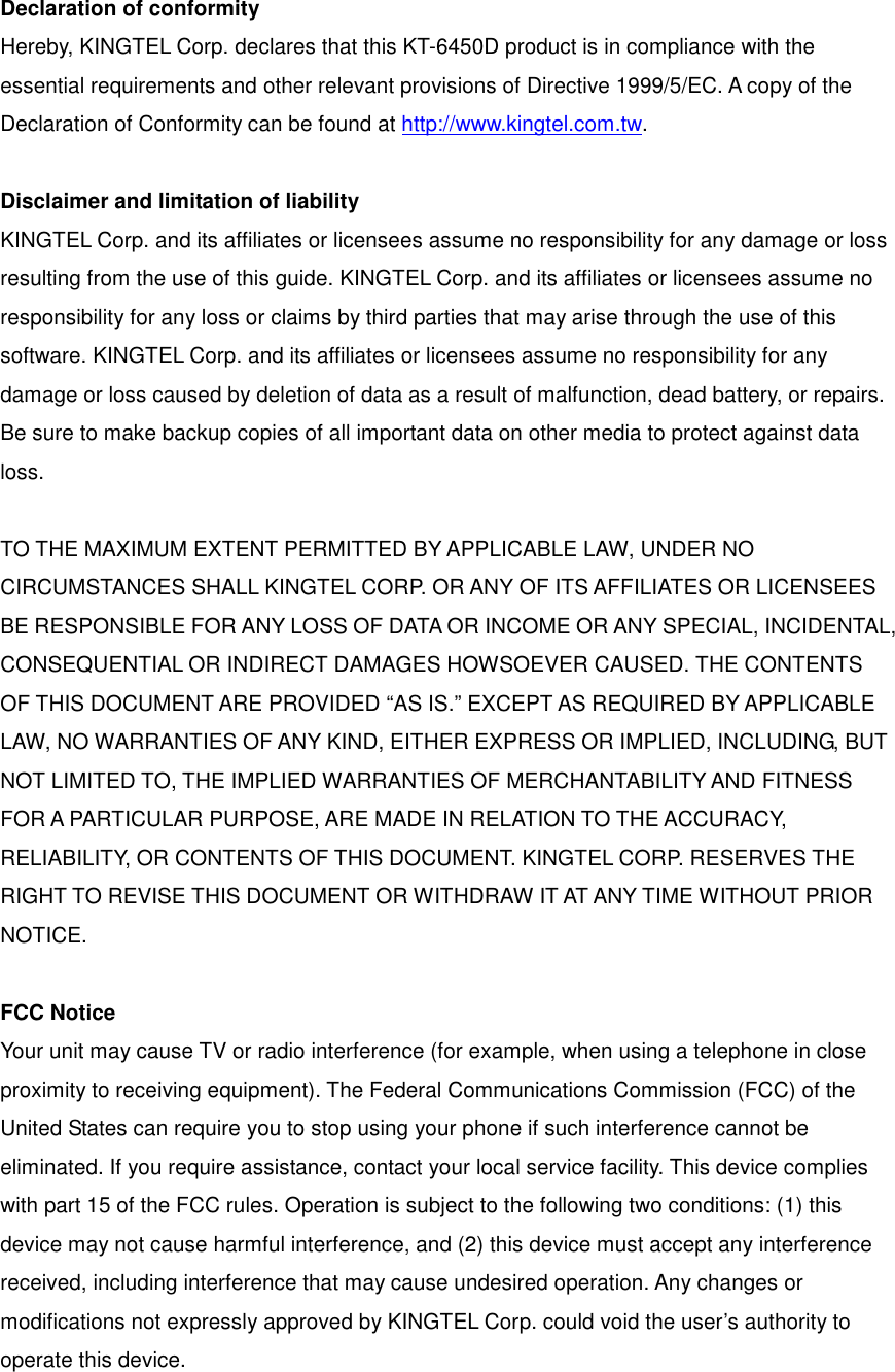 Declaration of conformity Hereby, KINGTEL Corp. declares that this KT-6450D product is in compliance with the essential requirements and other relevant provisions of Directive 1999/5/EC. A copy of the Declaration of Conformity can be found at http://www.kingtel.com.tw.  Disclaimer and limitation of liability KINGTEL Corp. and its affiliates or licensees assume no responsibility for any damage or loss resulting from the use of this guide. KINGTEL Corp. and its affiliates or licensees assume no responsibility for any loss or claims by third parties that may arise through the use of this software. KINGTEL Corp. and its affiliates or licensees assume no responsibility for any damage or loss caused by deletion of data as a result of malfunction, dead battery, or repairs. Be sure to make backup copies of all important data on other media to protect against data loss.  TO THE MAXIMUM EXTENT PERMITTED BY APPLICABLE LAW, UNDER NO CIRCUMSTANCES SHALL KINGTEL CORP. OR ANY OF ITS AFFILIATES OR LICENSEES BE RESPONSIBLE FOR ANY LOSS OF DATA OR INCOME OR ANY SPECIAL, INCIDENTAL, CONSEQUENTIAL OR INDIRECT DAMAGES HOWSOEVER CAUSED. THE CONTENTS OF THIS DOCUMENT ARE PROVIDED “AS IS.” EXCEPT AS REQUIRED BY APPLICABLE LAW, NO WARRANTIES OF ANY KIND, EITHER EXPRESS OR IMPLIED, INCLUDING, BUT NOT LIMITED TO, THE IMPLIED WARRANTIES OF MERCHANTABILITY AND FITNESS FOR A PARTICULAR PURPOSE, ARE MADE IN RELATION TO THE ACCURACY, RELIABILITY, OR CONTENTS OF THIS DOCUMENT. KINGTEL CORP. RESERVES THE RIGHT TO REVISE THIS DOCUMENT OR WITHDRAW IT AT ANY TIME WITHOUT PRIOR NOTICE.  FCC Notice Your unit may cause TV or radio interference (for example, when using a telephone in close proximity to receiving equipment). The Federal Communications Commission (FCC) of the United States can require you to stop using your phone if such interference cannot be eliminated. If you require assistance, contact your local service facility. This device complies with part 15 of the FCC rules. Operation is subject to the following two conditions: (1) this device may not cause harmful interference, and (2) this device must accept any interference received, including interference that may cause undesired operation. Any changes or modifications not expressly approved by KINGTEL Corp. could void the user’s authority to operate this device. 