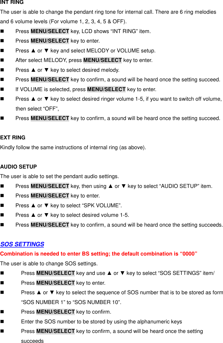  INT RING The user is able to change the pendant ring tone for internal call. There are 6 ring melodies and 6 volume levels (For volume 1, 2, 3, 4, 5 &amp; OFF).     Press MENU/SELECT key, LCD shows “INT RING” item.   Press MENU/SELECT key to enter.   Press ▲ or ▼ key and select MELODY or VOLUME setup.   After select MELODY, press MENU/SELECT key to enter.   Press ▲ or ▼ key to select desired melody.   Press MENU/SELECT key to confirm, a sound will be heard once the setting succeed.   If VOLUME is selected, press MENU/SELECT key to enter.   Press ▲ or ▼ key to select desired ringer volume 1-5, if you want to switch off volume,       then select “OFF”,     Press MENU/SELECT key to confirm, a sound will be heard once the setting succeed.  EXT RING Kindly follow the same instructions of internal ring (as above).  AUDIO SETUP The user is able to set the pendant audio settings.   Press MENU/SELECT key, then using ▲ or ▼ key to select “AUDIO SETUP” item.   Press MENU/SELECT key to enter.   Press ▲ or ▼ key to select “SPK VOLUME”.   Press ▲ or ▼ key to select desired volume 1-5.     Press MENU/SELECT key to confirm, a sound will be heard once the setting succeeds.  SOS SETTINGS Combination is needed to enter BS setting; the default combination is “0000” The user is able to change SOS settings.   Press MENU/SELECT key and use ▲ or ▼ key to select “SOS SETTINGS” item/   Press MENU/SELECT key to enter.   Press ▲ or ▼ key to select the sequence of SOS number that is to be stored as form         “SOS NUMBER 1” to “SOS NUMBER 10”.   Press MENU/SELECT key to confirm.   Enter the SOS number to be stored by using the alphanumeric keys   Press MENU/SELECT key to confirm, a sound will be heard once the setting           succeeds  