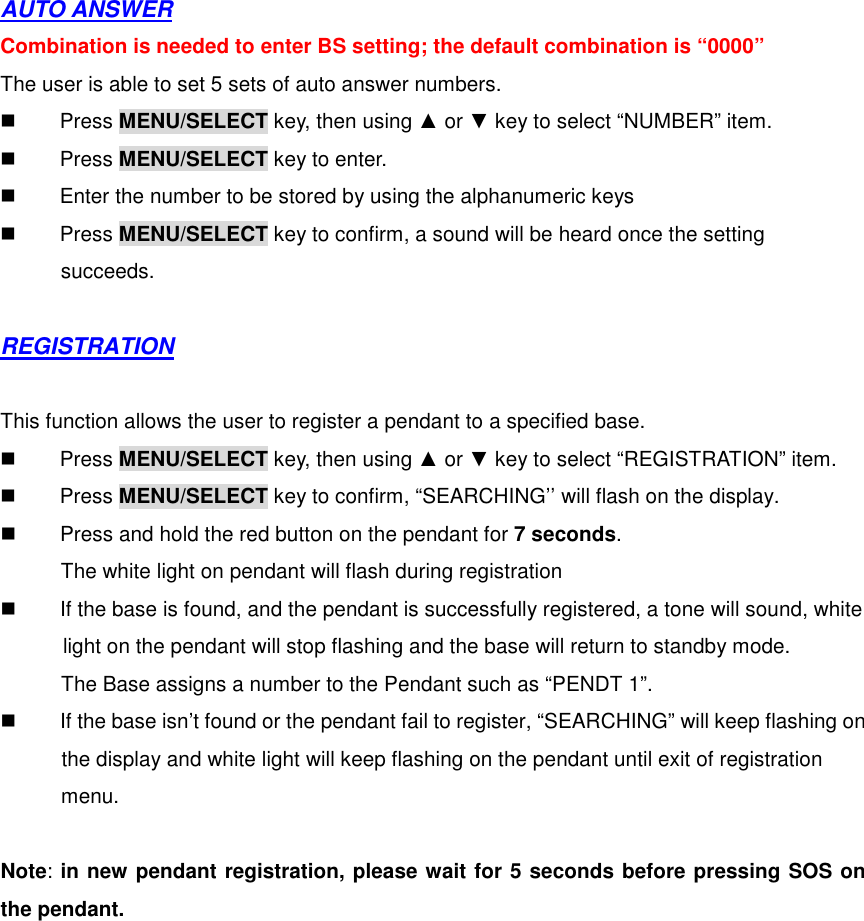 AUTO ANSWER Combination is needed to enter BS setting; the default combination is “0000” The user is able to set 5 sets of auto answer numbers.   Press MENU/SELECT key, then using ▲ or ▼ key to select “NUMBER” item.   Press MENU/SELECT key to enter.   Enter the number to be stored by using the alphanumeric keys   Press MENU/SELECT key to confirm, a sound will be heard once the setting   succeeds.  REGISTRATION  This function allows the user to register a pendant to a specified base.   Press MENU/SELECT key, then using ▲ or ▼ key to select “REGISTRATION” item.   Press MENU/SELECT key to confirm, “SEARCHING’’ will flash on the display.   Press and hold the red button on the pendant for 7 seconds.   The white light on pendant will flash during registration   If the base is found, and the pendant is successfully registered, a tone will sound, white   light on the pendant will stop flashing and the base will return to standby mode.   The Base assigns a number to the Pendant such as “PENDT 1”.   If the base isn’t found or the pendant fail to register, “SEARCHING” will keep flashing on   the display and white light will keep flashing on the pendant until exit of registration menu.  Note: in new pendant registration, please wait for 5 seconds before pressing SOS on the pendant.  