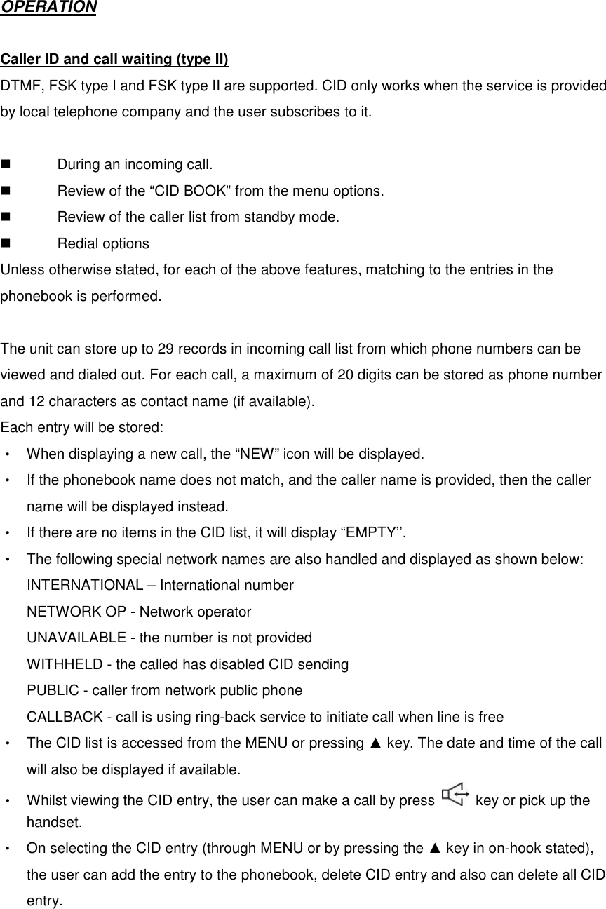  OPERATION  Caller ID and call waiting (type II) DTMF, FSK type I and FSK type II are supported. CID only works when the service is provided by local telephone company and the user subscribes to it.    During an incoming call.   Review of the “CID BOOK” from the menu options.   Review of the caller list from standby mode.   Redial options Unless otherwise stated, for each of the above features, matching to the entries in the phonebook is performed.  The unit can store up to 29 records in incoming call list from which phone numbers can be viewed and dialed out. For each call, a maximum of 20 digits can be stored as phone number and 12 characters as contact name (if available).   Each entry will be stored: ‧  When displaying a new call, the “NEW” icon will be displayed. ‧  If the phonebook name does not match, and the caller name is provided, then the caller name will be displayed instead.   ‧  If there are no items in the CID list, it will display “EMPTY’’. ‧  The following special network names are also handled and displayed as shown below: INTERNATIONAL – International number NETWORK OP - Network operator UNAVAILABLE - the number is not provided WITHHELD - the called has disabled CID sending PUBLIC - caller from network public phone CALLBACK - call is using ring-back service to initiate call when line is free ‧  The CID list is accessed from the MENU or pressing ▲ key. The date and time of the call will also be displayed if available. ‧  Whilst viewing the CID entry, the user can make a call by press    key or pick up the handset. ‧  On selecting the CID entry (through MENU or by pressing the ▲ key in on-hook stated), the user can add the entry to the phonebook, delete CID entry and also can delete all CID entry.   