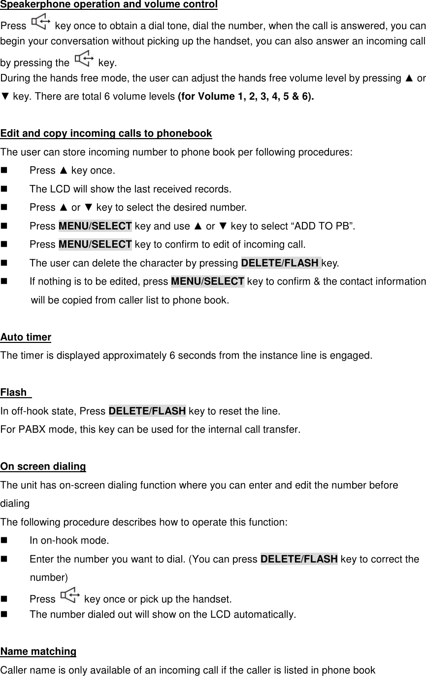 Speakerphone operation and volume control Press    key once to obtain a dial tone, dial the number, when the call is answered, you can begin your conversation without picking up the handset, you can also answer an incoming call by pressing the    key. During the hands free mode, the user can adjust the hands free volume level by pressing ▲ or ▼ key. There are total 6 volume levels (for Volume 1, 2, 3, 4, 5 &amp; 6).  Edit and copy incoming calls to phonebook The user can store incoming number to phone book per following procedures:   Press ▲ key once.   The LCD will show the last received records.   Press ▲ or ▼ key to select the desired number.   Press MENU/SELECT key and use ▲ or ▼ key to select “ADD TO PB”.   Press MENU/SELECT key to confirm to edit of incoming call.   The user can delete the character by pressing DELETE/FLASH key.   If nothing is to be edited, press MENU/SELECT key to confirm &amp; the contact information     will be copied from caller list to phone book.  Auto timer The timer is displayed approximately 6 seconds from the instance line is engaged.  Flash   In off-hook state, Press DELETE/FLASH key to reset the line. For PABX mode, this key can be used for the internal call transfer.  On screen dialing The unit has on-screen dialing function where you can enter and edit the number before dialing The following procedure describes how to operate this function:   In on-hook mode.   Enter the number you want to dial. (You can press DELETE/FLASH key to correct the       number)   Press    key once or pick up the handset.   The number dialed out will show on the LCD automatically.  Name matching Caller name is only available of an incoming call if the caller is listed in phone book  