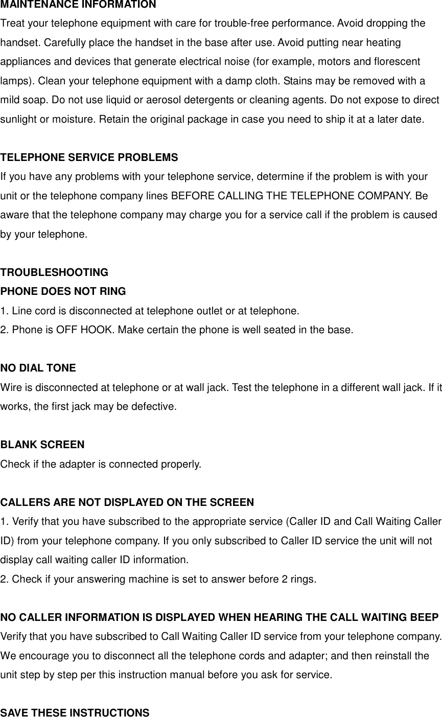 MAINTENANCE INFORMATION Treat your telephone equipment with care for trouble-free performance. Avoid dropping the handset. Carefully place the handset in the base after use. Avoid putting near heating appliances and devices that generate electrical noise (for example, motors and florescent lamps). Clean your telephone equipment with a damp cloth. Stains may be removed with a mild soap. Do not use liquid or aerosol detergents or cleaning agents. Do not expose to direct sunlight or moisture. Retain the original package in case you need to ship it at a later date.  TELEPHONE SERVICE PROBLEMS If you have any problems with your telephone service, determine if the problem is with your unit or the telephone company lines BEFORE CALLING THE TELEPHONE COMPANY. Be aware that the telephone company may charge you for a service call if the problem is caused by your telephone.  TROUBLESHOOTING PHONE DOES NOT RING 1. Line cord is disconnected at telephone outlet or at telephone. 2. Phone is OFF HOOK. Make certain the phone is well seated in the base.  NO DIAL TONE Wire is disconnected at telephone or at wall jack. Test the telephone in a different wall jack. If it works, the first jack may be defective.  BLANK SCREEN Check if the adapter is connected properly.  CALLERS ARE NOT DISPLAYED ON THE SCREEN 1. Verify that you have subscribed to the appropriate service (Caller ID and Call Waiting Caller ID) from your telephone company. If you only subscribed to Caller ID service the unit will not display call waiting caller ID information. 2. Check if your answering machine is set to answer before 2 rings.  NO CALLER INFORMATION IS DISPLAYED WHEN HEARING THE CALL WAITING BEEP Verify that you have subscribed to Call Waiting Caller ID service from your telephone company. We encourage you to disconnect all the telephone cords and adapter; and then reinstall the unit step by step per this instruction manual before you ask for service.  SAVE THESE INSTRUCTIONS 