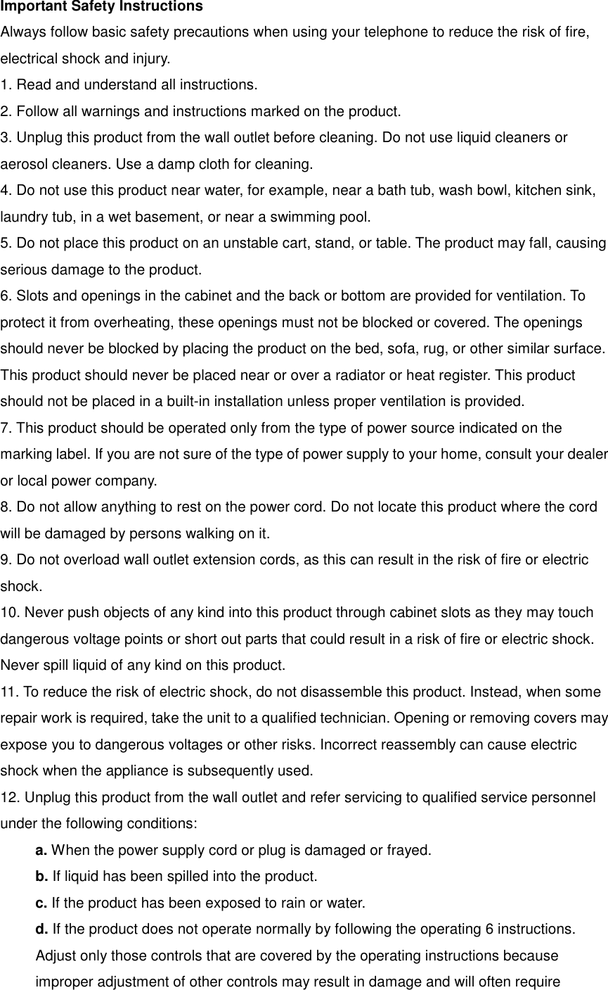 Important Safety Instructions Always follow basic safety precautions when using your telephone to reduce the risk of fire, electrical shock and injury. 1. Read and understand all instructions. 2. Follow all warnings and instructions marked on the product. 3. Unplug this product from the wall outlet before cleaning. Do not use liquid cleaners or aerosol cleaners. Use a damp cloth for cleaning. 4. Do not use this product near water, for example, near a bath tub, wash bowl, kitchen sink, laundry tub, in a wet basement, or near a swimming pool. 5. Do not place this product on an unstable cart, stand, or table. The product may fall, causing serious damage to the product. 6. Slots and openings in the cabinet and the back or bottom are provided for ventilation. To protect it from overheating, these openings must not be blocked or covered. The openings should never be blocked by placing the product on the bed, sofa, rug, or other similar surface. This product should never be placed near or over a radiator or heat register. This product should not be placed in a built-in installation unless proper ventilation is provided. 7. This product should be operated only from the type of power source indicated on the marking label. If you are not sure of the type of power supply to your home, consult your dealer or local power company. 8. Do not allow anything to rest on the power cord. Do not locate this product where the cord will be damaged by persons walking on it. 9. Do not overload wall outlet extension cords, as this can result in the risk of fire or electric shock. 10. Never push objects of any kind into this product through cabinet slots as they may touch dangerous voltage points or short out parts that could result in a risk of fire or electric shock. Never spill liquid of any kind on this product. 11. To reduce the risk of electric shock, do not disassemble this product. Instead, when some repair work is required, take the unit to a qualified technician. Opening or removing covers may expose you to dangerous voltages or other risks. Incorrect reassembly can cause electric shock when the appliance is subsequently used. 12. Unplug this product from the wall outlet and refer servicing to qualified service personnel under the following conditions: a. When the power supply cord or plug is damaged or frayed. b. If liquid has been spilled into the product. c. If the product has been exposed to rain or water. d. If the product does not operate normally by following the operating 6 instructions. Adjust only those controls that are covered by the operating instructions because improper adjustment of other controls may result in damage and will often require 