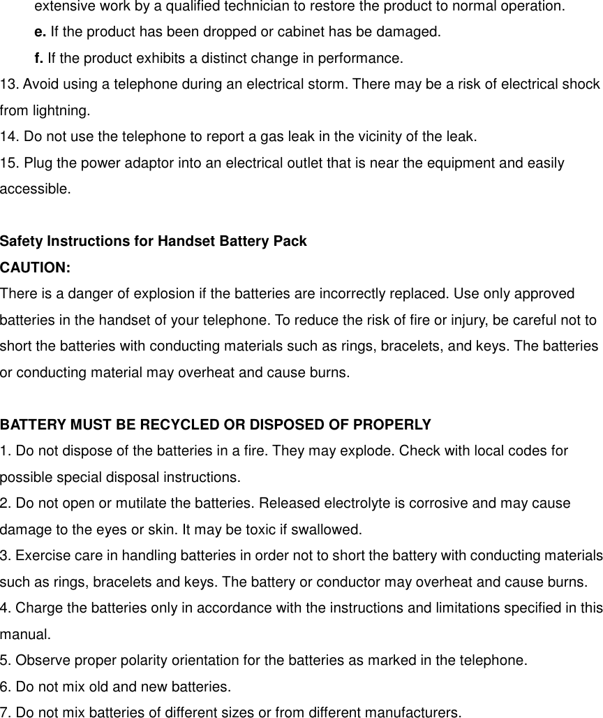 extensive work by a qualified technician to restore the product to normal operation. e. If the product has been dropped or cabinet has be damaged. f. If the product exhibits a distinct change in performance. 13. Avoid using a telephone during an electrical storm. There may be a risk of electrical shock from lightning. 14. Do not use the telephone to report a gas leak in the vicinity of the leak. 15. Plug the power adaptor into an electrical outlet that is near the equipment and easily accessible.  Safety Instructions for Handset Battery Pack   CAUTION: There is a danger of explosion if the batteries are incorrectly replaced. Use only approved batteries in the handset of your telephone. To reduce the risk of fire or injury, be careful not to short the batteries with conducting materials such as rings, bracelets, and keys. The batteries or conducting material may overheat and cause burns.  BATTERY MUST BE RECYCLED OR DISPOSED OF PROPERLY 1. Do not dispose of the batteries in a fire. They may explode. Check with local codes for possible special disposal instructions. 2. Do not open or mutilate the batteries. Released electrolyte is corrosive and may cause damage to the eyes or skin. It may be toxic if swallowed. 3. Exercise care in handling batteries in order not to short the battery with conducting materials such as rings, bracelets and keys. The battery or conductor may overheat and cause burns. 4. Charge the batteries only in accordance with the instructions and limitations specified in this manual. 5. Observe proper polarity orientation for the batteries as marked in the telephone. 6. Do not mix old and new batteries. 7. Do not mix batteries of different sizes or from different manufacturers.