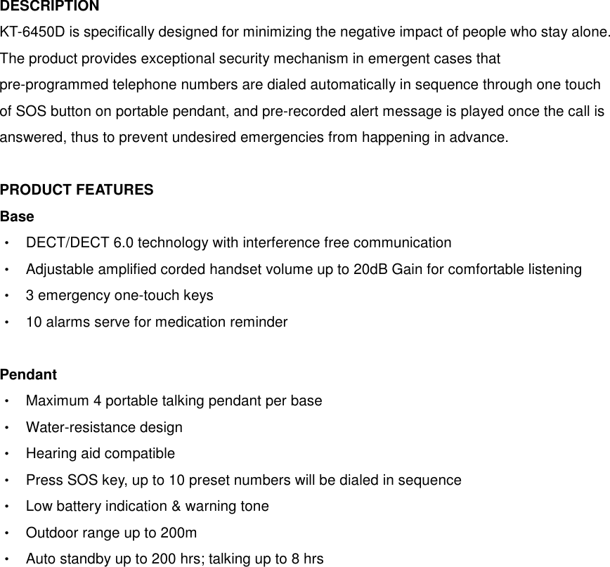 DESCRIPTION KT-6450D is specifically designed for minimizing the negative impact of people who stay alone. The product provides exceptional security mechanism in emergent cases that pre-programmed telephone numbers are dialed automatically in sequence through one touch of SOS button on portable pendant, and pre-recorded alert message is played once the call is answered, thus to prevent undesired emergencies from happening in advance.  PRODUCT FEATURES Base    ‧  DECT/DECT 6.0 technology with interference free communication ‧  Adjustable amplified corded handset volume up to 20dB Gain for comfortable listening ‧  3 emergency one-touch keys ‧  10 alarms serve for medication reminder  Pendant    ‧  Maximum 4 portable talking pendant per base ‧  Water-resistance design ‧  Hearing aid compatible ‧  Press SOS key, up to 10 preset numbers will be dialed in sequence ‧  Low battery indication &amp; warning tone ‧  Outdoor range up to 200m ‧  Auto standby up to 200 hrs; talking up to 8 hrs 