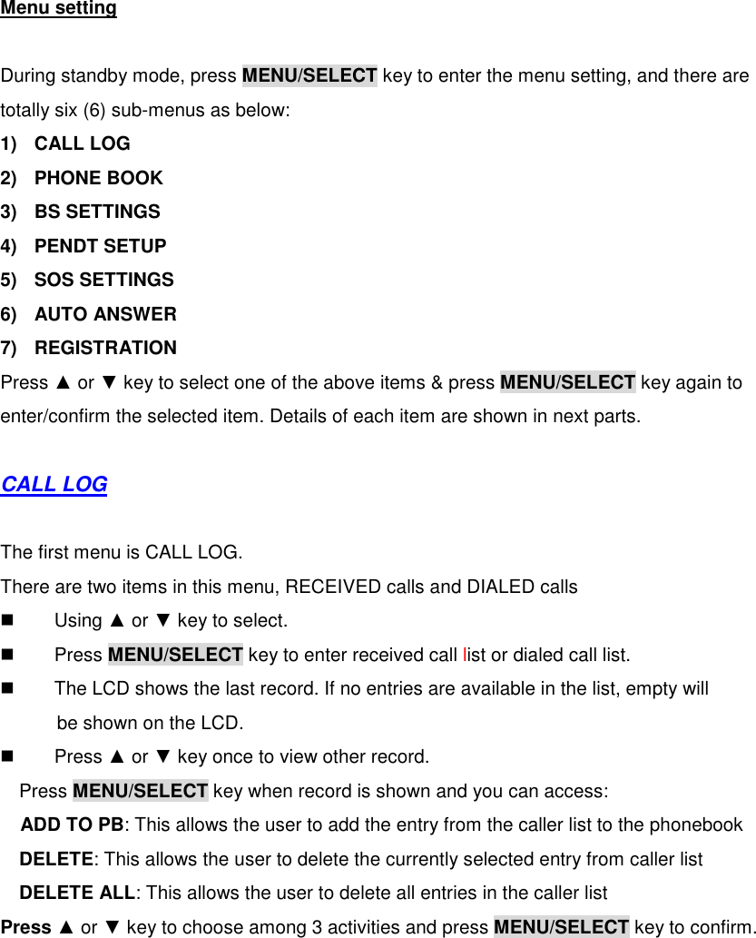  Menu setting  During standby mode, press MENU/SELECT key to enter the menu setting, and there are totally six (6) sub-menus as below: 1)  CALL LOG 2)  PHONE BOOK 3)  BS SETTINGS 4)  PENDT SETUP 5)  SOS SETTINGS 6)  AUTO ANSWER 7)  REGISTRATION Press ▲ or ▼ key to select one of the above items &amp; press MENU/SELECT key again to enter/confirm the selected item. Details of each item are shown in next parts.  CALL LOG  The first menu is CALL LOG. There are two items in this menu, RECEIVED calls and DIALED calls   Using ▲ or ▼ key to select.     Press MENU/SELECT key to enter received call list or dialed call list.   The LCD shows the last record. If no entries are available in the list, empty will       be shown on the LCD.   Press ▲ or ▼ key once to view other record. Press MENU/SELECT key when record is shown and you can access: ADD TO PB: This allows the user to add the entry from the caller list to the phonebook DELETE: This allows the user to delete the currently selected entry from caller list DELETE ALL: This allows the user to delete all entries in the caller list   Press ▲ or ▼ key to choose among 3 activities and press MENU/SELECT key to confirm. 