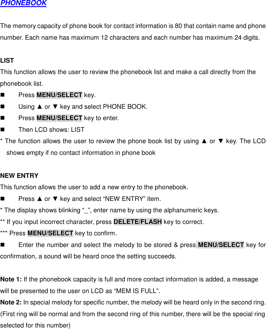  PHONEBOOK  The memory capacity of phone book for contact information is 80 that contain name and phone number. Each name has maximum 12 characters and each number has maximum 24 digits.  LIST This function allows the user to review the phonebook list and make a call directly from the phonebook list.   Press MENU/SELECT key.   Using ▲ or ▼ key and select PHONE BOOK.   Press MENU/SELECT key to enter.   Then LCD shows: LIST * The function allows the user to review the phone book list by using ▲ or ▼ key. The LCD shows empty if no contact information in phone book  NEW ENTRY This function allows the user to add a new entry to the phonebook.   Press ▲ or ▼ key and select “NEW ENTRY” item. * The display shows blinking “_”, enter name by using the alphanumeric keys. ** If you input incorrect character, press DELETE/FLASH key to correct. *** Press MENU/SELECT key to confirm.   Enter the number and select the melody to be stored &amp; press MENU/SELECT key for confirmation, a sound will be heard once the setting succeeds.  Note 1: If the phonebook capacity is full and more contact information is added, a message will be presented to the user on LCD as “MEM IS FULL”. Note 2: In special melody for specific number, the melody will be heard only in the second ring. (First ring will be normal and from the second ring of this number, there will be the special ring selected for this number)   