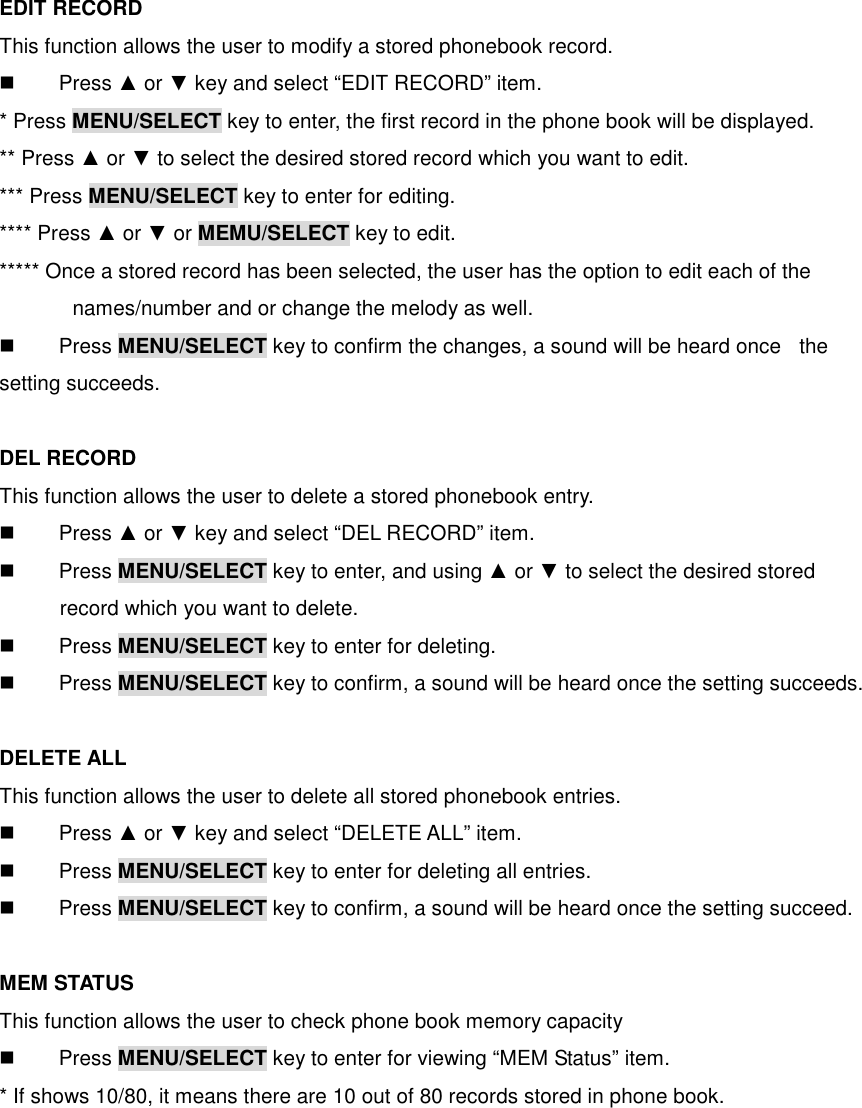  EDIT RECORD This function allows the user to modify a stored phonebook record.   Press ▲ or ▼ key and select “EDIT RECORD” item. * Press MENU/SELECT key to enter, the first record in the phone book will be displayed. ** Press ▲ or ▼ to select the desired stored record which you want to edit. *** Press MENU/SELECT key to enter for editing. **** Press ▲ or ▼ or MEMU/SELECT key to edit. ***** Once a stored record has been selected, the user has the option to edit each of the names/number and or change the melody as well.   Press MENU/SELECT key to confirm the changes, a sound will be heard once   the setting succeeds.  DEL RECORD This function allows the user to delete a stored phonebook entry.       Press ▲ or ▼ key and select “DEL RECORD” item.   Press MENU/SELECT key to enter, and using ▲ or ▼ to select the desired stored   record which you want to delete.   Press MENU/SELECT key to enter for deleting.   Press MENU/SELECT key to confirm, a sound will be heard once the setting succeeds.  DELETE ALL This function allows the user to delete all stored phonebook entries.   Press ▲ or ▼ key and select “DELETE ALL” item.   Press MENU/SELECT key to enter for deleting all entries.   Press MENU/SELECT key to confirm, a sound will be heard once the setting succeed.  MEM STATUS This function allows the user to check phone book memory capacity     Press MENU/SELECT key to enter for viewing “MEM Status” item. * If shows 10/80, it means there are 10 out of 80 records stored in phone book.  