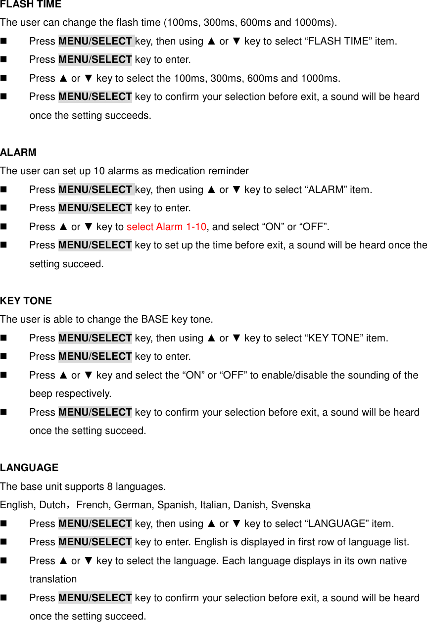 FLASH TIME The user can change the flash time (100ms, 300ms, 600ms and 1000ms).   Press MENU/SELECT key, then using ▲ or ▼ key to select “FLASH TIME” item.   Press MENU/SELECT key to enter.   Press ▲ or ▼ key to select the 100ms, 300ms, 600ms and 1000ms.   Press MENU/SELECT key to confirm your selection before exit, a sound will be heard       once the setting succeeds.  ALARM The user can set up 10 alarms as medication reminder   Press MENU/SELECT key, then using ▲ or ▼ key to select “ALARM” item.   Press MENU/SELECT key to enter.   Press ▲ or ▼ key to select Alarm 1-10, and select “ON” or “OFF”.   Press MENU/SELECT key to set up the time before exit, a sound will be heard once the       setting succeed.  KEY TONE The user is able to change the BASE key tone.   Press MENU/SELECT key, then using ▲ or ▼ key to select “KEY TONE” item.   Press MENU/SELECT key to enter.   Press ▲ or ▼ key and select the “ON” or “OFF” to enable/disable the sounding of the       beep respectively.   Press MENU/SELECT key to confirm your selection before exit, a sound will be heard       once the setting succeed.  LANGUAGE The base unit supports 8 languages. English, Dutch，French, German, Spanish, Italian, Danish, Svenska   Press MENU/SELECT key, then using ▲ or ▼ key to select “LANGUAGE” item.   Press MENU/SELECT key to enter. English is displayed in first row of language list.   Press ▲ or ▼ key to select the language. Each language displays in its own native       translation   Press MENU/SELECT key to confirm your selection before exit, a sound will be heard       once the setting succeed. 