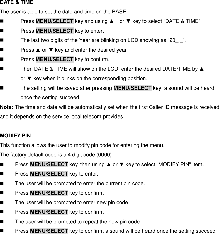 DATE &amp; TIME The user is able to set the date and time on the BASE,   Press MENU/SELECT key and using ▲    or ▼ key to select “DATE &amp; TIME”,     Press MENU/SELECT key to enter.   The last two digits of the Year are blinking on LCD showing as “20_ _”.   Press ▲ or ▼ key and enter the desired year.   Press MENU/SELECT key to confirm.   Then DATE &amp; TIME will show on the LCD, enter the desired DATE/TIME by ▲           or ▼ key when it blinks on the corresponding position.   The setting will be saved after pressing MENU/SELECT key, a sound will be heard           once the setting succeed.       Note: The time and date will be automatically set when the first Caller ID message is received and it depends on the service local telecom provides.  MODIFY PIN This function allows the user to modify pin code for entering the menu. The factory default code is a 4 digit code (0000)   Press MENU/SELECT key, then using ▲ or ▼ key to select “MODIFY PIN” item.   Press MENU/SELECT key to enter.   The user will be prompted to enter the current pin code.   Press MENU/SELECT key to confirm.   The user will be prompted to enter new pin code   Press MENU/SELECT key to confirm.   The user will be prompted to repeat the new pin code.   Press MENU/SELECT key to confirm, a sound will be heard once the setting succeed. 