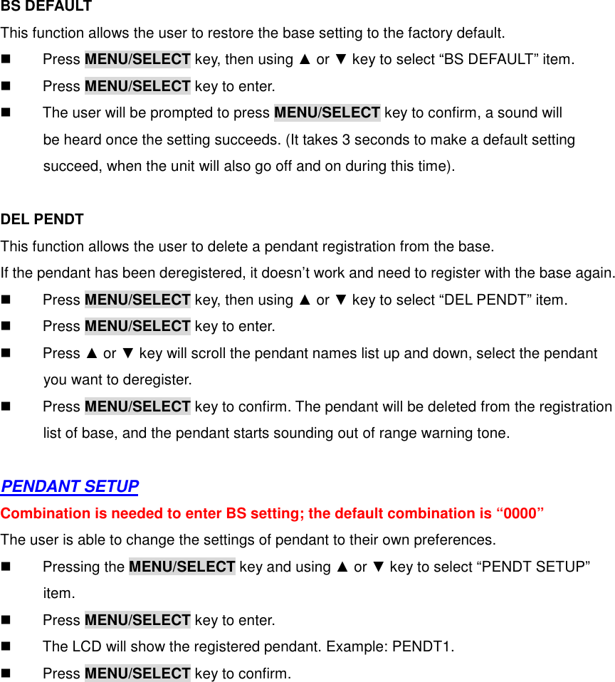  BS DEFAULT This function allows the user to restore the base setting to the factory default.   Press MENU/SELECT key, then using ▲ or ▼ key to select “BS DEFAULT” item.   Press MENU/SELECT key to enter.   The user will be prompted to press MENU/SELECT key to confirm, a sound will     be heard once the setting succeeds. (It takes 3 seconds to make a default setting succeed, when the unit will also go off and on during this time).    DEL PENDT This function allows the user to delete a pendant registration from the base. If the pendant has been deregistered, it doesn’t work and need to register with the base again.   Press MENU/SELECT key, then using ▲ or ▼ key to select “DEL PENDT” item.   Press MENU/SELECT key to enter.   Press ▲ or ▼ key will scroll the pendant names list up and down, select the pendant     you want to deregister.   Press MENU/SELECT key to confirm. The pendant will be deleted from the registration       list of base, and the pendant starts sounding out of range warning tone.  PENDANT SETUP Combination is needed to enter BS setting; the default combination is “0000” The user is able to change the settings of pendant to their own preferences.   Pressing the MENU/SELECT key and using ▲ or ▼ key to select “PENDT SETUP”       item.   Press MENU/SELECT key to enter.   The LCD will show the registered pendant. Example: PENDT1.   Press MENU/SELECT key to confirm. 