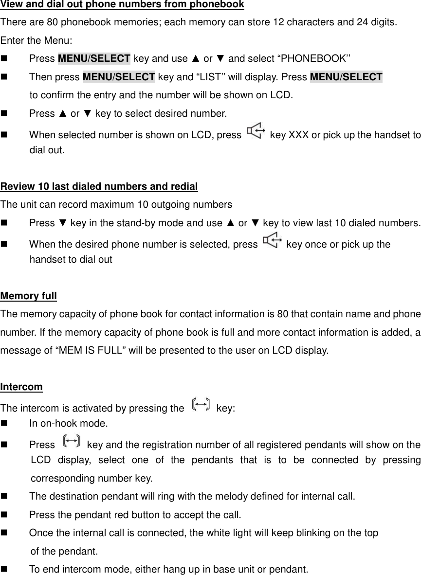 View and dial out phone numbers from phonebook There are 80 phonebook memories; each memory can store 12 characters and 24 digits.   Enter the Menu:   Press MENU/SELECT key and use ▲ or ▼ and select “PHONEBOOK’’   Then press MENU/SELECT key and “LIST’’ will display. Press MENU/SELECT       to confirm the entry and the number will be shown on LCD.   Press ▲ or ▼ key to select desired number.   When selected number is shown on LCD, press    key XXX or pick up the handset to       dial out.  Review 10 last dialed numbers and redial The unit can record maximum 10 outgoing numbers   Press ▼ key in the stand-by mode and use ▲ or ▼ key to view last 10 dialed numbers.   When the desired phone number is selected, press    key once or pick up the   handset to dial out  Memory full The memory capacity of phone book for contact information is 80 that contain name and phone number. If the memory capacity of phone book is full and more contact information is added, a message of “MEM IS FULL” will be presented to the user on LCD display.  Intercom The intercom is activated by pressing the    key:   In on-hook mode.   Press    key and the registration number of all registered pendants will show on the       LCD  display,  select  one  of  the  pendants  that  is  to  be  connected  by  pressing corresponding number key.   The destination pendant will ring with the melody defined for internal call.   Press the pendant red button to accept the call.   Once the internal call is connected, the white light will keep blinking on the top     of the pendant.   To end intercom mode, either hang up in base unit or pendant. 