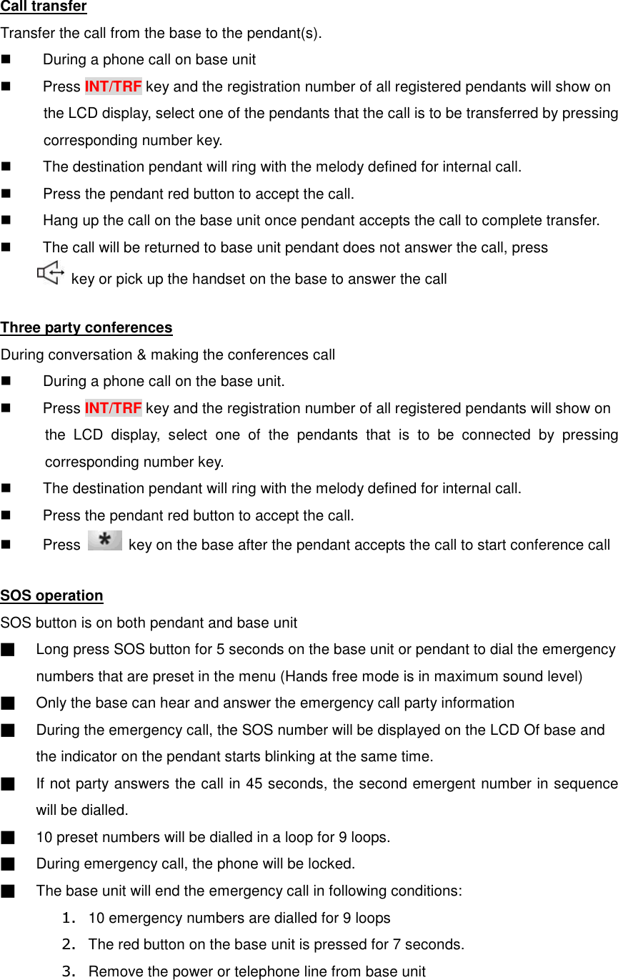 Call transfer Transfer the call from the base to the pendant(s).   During a phone call on base unit   Press INT/TRF key and the registration number of all registered pendants will show on       the LCD display, select one of the pendants that the call is to be transferred by pressing corresponding number key.   The destination pendant will ring with the melody defined for internal call.   Press the pendant red button to accept the call.   Hang up the call on the base unit once pendant accepts the call to complete transfer.   The call will be returned to base unit pendant does not answer the call, press       key or pick up the handset on the base to answer the call  Three party conferences During conversation &amp; making the conferences call   During a phone call on the base unit.   Press INT/TRF key and the registration number of all registered pendants will show on     the  LCD  display,  select  one  of  the  pendants  that  is  to  be  connected  by  pressing corresponding number key.   The destination pendant will ring with the melody defined for internal call.   Press the pendant red button to accept the call.     Press    key on the base after the pendant accepts the call to start conference call  SOS operation SOS button is on both pendant and base unit ■  Long press SOS button for 5 seconds on the base unit or pendant to dial the emergency numbers that are preset in the menu (Hands free mode is in maximum sound level) ■  Only the base can hear and answer the emergency call party information ■  During the emergency call, the SOS number will be displayed on the LCD Of base and the indicator on the pendant starts blinking at the same time. ■  If not party answers the call in 45 seconds, the second emergent number in sequence will be dialled. ■  10 preset numbers will be dialled in a loop for 9 loops. ■  During emergency call, the phone will be locked. ■  The base unit will end the emergency call in following conditions: 1.  10 emergency numbers are dialled for 9 loops 2.  The red button on the base unit is pressed for 7 seconds. 3.  Remove the power or telephone line from base unit 