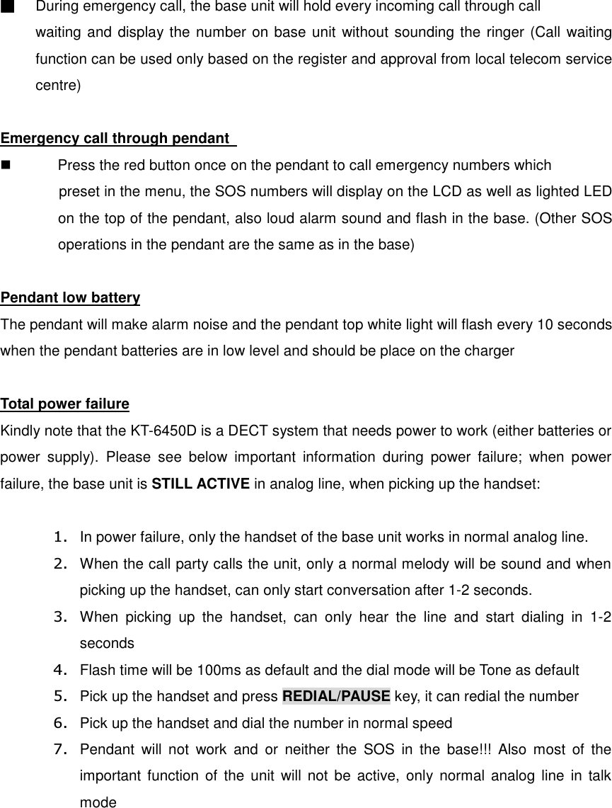 ■  During emergency call, the base unit will hold every incoming call through call waiting and display the number on base unit without sounding the ringer (Call waiting function can be used only based on the register and approval from local telecom service centre)  Emergency call through pendant     Press the red button once on the pendant to call emergency numbers which preset in the menu, the SOS numbers will display on the LCD as well as lighted LED on the top of the pendant, also loud alarm sound and flash in the base. (Other SOS operations in the pendant are the same as in the base)  Pendant low battery The pendant will make alarm noise and the pendant top white light will flash every 10 seconds when the pendant batteries are in low level and should be place on the charger  Total power failure Kindly note that the KT-6450D is a DECT system that needs power to work (either batteries or power  supply).  Please  see  below  important  information  during  power  failure;  when  power failure, the base unit is STILL ACTIVE in analog line, when picking up the handset:  1.  In power failure, only the handset of the base unit works in normal analog line. 2.  When the call party calls the unit, only a normal melody will be sound and when picking up the handset, can only start conversation after 1-2 seconds. 3.  When  picking  up  the  handset,  can  only  hear  the  line  and  start  dialing  in  1-2 seconds 4.  Flash time will be 100ms as default and the dial mode will be Tone as default 5.  Pick up the handset and press REDIAL/PAUSE key, it can redial the number 6.  Pick up the handset and dial the number in normal speed 7.  Pendant  will  not  work  and  or  neither  the  SOS  in  the  base!!!  Also  most  of  the important  function  of  the unit  will not  be  active,  only  normal analog  line  in  talk mode 