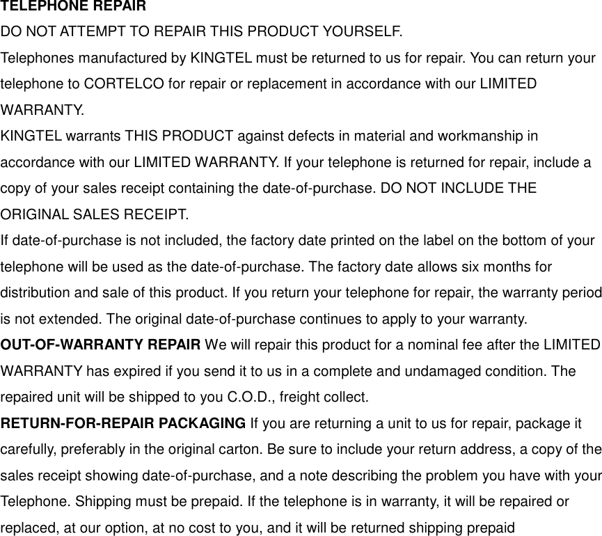 TELEPHONE REPAIR DO NOT ATTEMPT TO REPAIR THIS PRODUCT YOURSELF. Telephones manufactured by KINGTEL must be returned to us for repair. You can return your telephone to CORTELCO for repair or replacement in accordance with our LIMITED WARRANTY. KINGTEL warrants THIS PRODUCT against defects in material and workmanship in accordance with our LIMITED WARRANTY. If your telephone is returned for repair, include a copy of your sales receipt containing the date-of-purchase. DO NOT INCLUDE THE ORIGINAL SALES RECEIPT. If date-of-purchase is not included, the factory date printed on the label on the bottom of your telephone will be used as the date-of-purchase. The factory date allows six months for distribution and sale of this product. If you return your telephone for repair, the warranty period is not extended. The original date-of-purchase continues to apply to your warranty. OUT-OF-WARRANTY REPAIR We will repair this product for a nominal fee after the LIMITED WARRANTY has expired if you send it to us in a complete and undamaged condition. The repaired unit will be shipped to you C.O.D., freight collect. RETURN-FOR-REPAIR PACKAGING If you are returning a unit to us for repair, package it carefully, preferably in the original carton. Be sure to include your return address, a copy of the sales receipt showing date-of-purchase, and a note describing the problem you have with your Telephone. Shipping must be prepaid. If the telephone is in warranty, it will be repaired or replaced, at our option, at no cost to you, and it will be returned shipping prepaid 