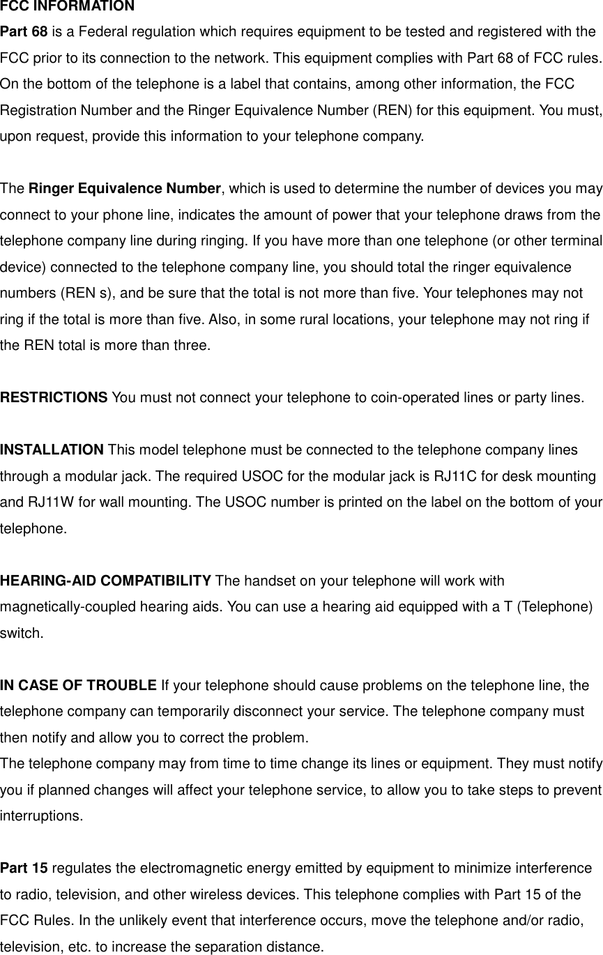 FCC INFORMATION Part 68 is a Federal regulation which requires equipment to be tested and registered with the FCC prior to its connection to the network. This equipment complies with Part 68 of FCC rules. On the bottom of the telephone is a label that contains, among other information, the FCC Registration Number and the Ringer Equivalence Number (REN) for this equipment. You must, upon request, provide this information to your telephone company.  The Ringer Equivalence Number, which is used to determine the number of devices you may connect to your phone line, indicates the amount of power that your telephone draws from the telephone company line during ringing. If you have more than one telephone (or other terminal device) connected to the telephone company line, you should total the ringer equivalence numbers (REN s), and be sure that the total is not more than five. Your telephones may not ring if the total is more than five. Also, in some rural locations, your telephone may not ring if the REN total is more than three.  RESTRICTIONS You must not connect your telephone to coin-operated lines or party lines.  INSTALLATION This model telephone must be connected to the telephone company lines through a modular jack. The required USOC for the modular jack is RJ11C for desk mounting and RJ11W for wall mounting. The USOC number is printed on the label on the bottom of your telephone.  HEARING-AID COMPATIBILITY The handset on your telephone will work with magnetically-coupled hearing aids. You can use a hearing aid equipped with a T (Telephone) switch.  IN CASE OF TROUBLE If your telephone should cause problems on the telephone line, the telephone company can temporarily disconnect your service. The telephone company must then notify and allow you to correct the problem. The telephone company may from time to time change its lines or equipment. They must notify you if planned changes will affect your telephone service, to allow you to take steps to prevent interruptions.  Part 15 regulates the electromagnetic energy emitted by equipment to minimize interference to radio, television, and other wireless devices. This telephone complies with Part 15 of the FCC Rules. In the unlikely event that interference occurs, move the telephone and/or radio, television, etc. to increase the separation distance.  