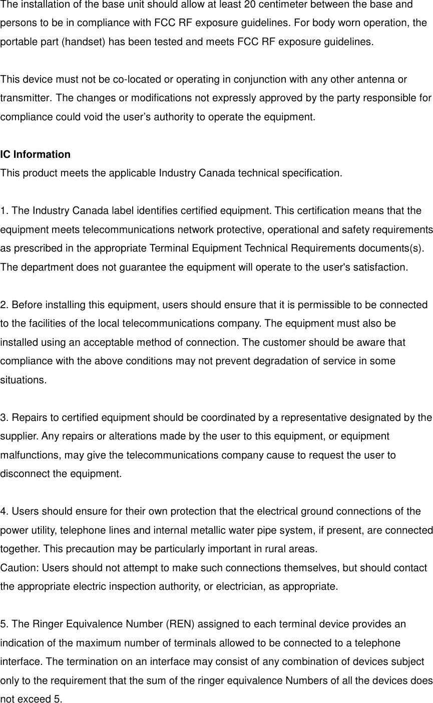 The installation of the base unit should allow at least 20 centimeter between the base and persons to be in compliance with FCC RF exposure guidelines. For body worn operation, the portable part (handset) has been tested and meets FCC RF exposure guidelines.   This device must not be co-located or operating in conjunction with any other antenna or transmitter. The changes or modifications not expressly approved by the party responsible for compliance could void the user’s authority to operate the equipment.  IC Information This product meets the applicable Industry Canada technical specification.  1. The Industry Canada label identifies certified equipment. This certification means that the equipment meets telecommunications network protective, operational and safety requirements as prescribed in the appropriate Terminal Equipment Technical Requirements documents(s). The department does not guarantee the equipment will operate to the user&apos;s satisfaction.  2. Before installing this equipment, users should ensure that it is permissible to be connected to the facilities of the local telecommunications company. The equipment must also be installed using an acceptable method of connection. The customer should be aware that compliance with the above conditions may not prevent degradation of service in some situations.  3. Repairs to certified equipment should be coordinated by a representative designated by the supplier. Any repairs or alterations made by the user to this equipment, or equipment malfunctions, may give the telecommunications company cause to request the user to disconnect the equipment.  4. Users should ensure for their own protection that the electrical ground connections of the power utility, telephone lines and internal metallic water pipe system, if present, are connected together. This precaution may be particularly important in rural areas. Caution: Users should not attempt to make such connections themselves, but should contact the appropriate electric inspection authority, or electrician, as appropriate.  5. The Ringer Equivalence Number (REN) assigned to each terminal device provides an indication of the maximum number of terminals allowed to be connected to a telephone interface. The termination on an interface may consist of any combination of devices subject only to the requirement that the sum of the ringer equivalence Numbers of all the devices does not exceed 5. 