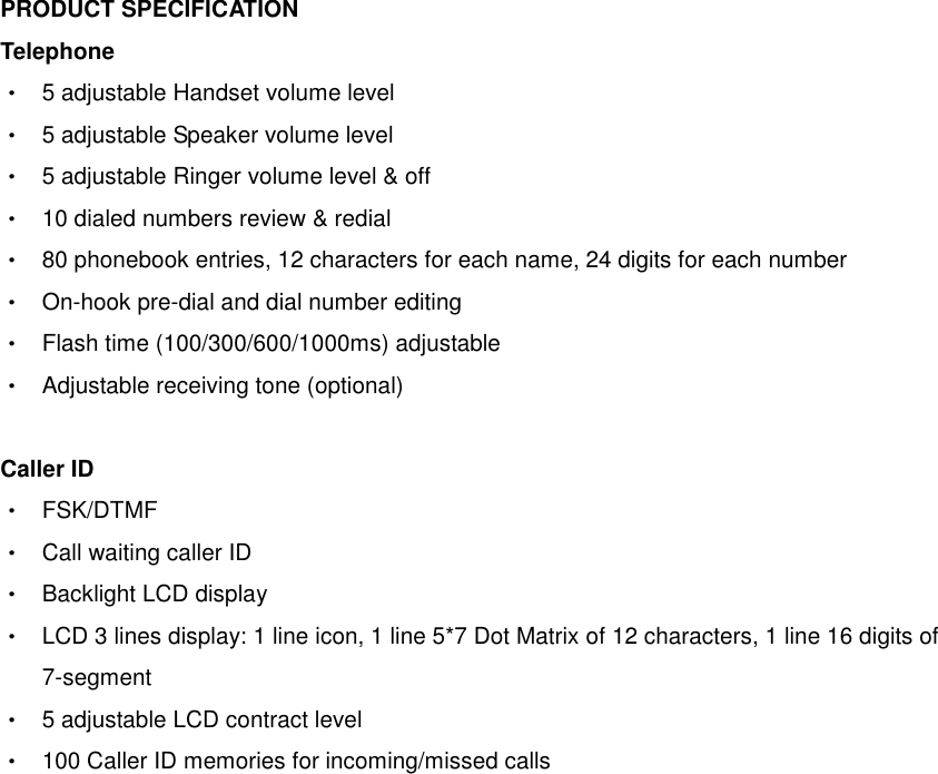  PRODUCT SPECIFICATION Telephone    ‧  5 adjustable Handset volume level ‧  5 adjustable Speaker volume level ‧  5 adjustable Ringer volume level &amp; off ‧  10 dialed numbers review &amp; redial ‧  80 phonebook entries, 12 characters for each name, 24 digits for each number ‧  On-hook pre-dial and dial number editing ‧  Flash time (100/300/600/1000ms) adjustable ‧  Adjustable receiving tone (optional)  Caller ID    ‧  FSK/DTMF   ‧  Call waiting caller ID ‧  Backlight LCD display ‧  LCD 3 lines display: 1 line icon, 1 line 5*7 Dot Matrix of 12 characters, 1 line 16 digits of 7-segment ‧  5 adjustable LCD contract level   ‧  100 Caller ID memories for incoming/missed calls  