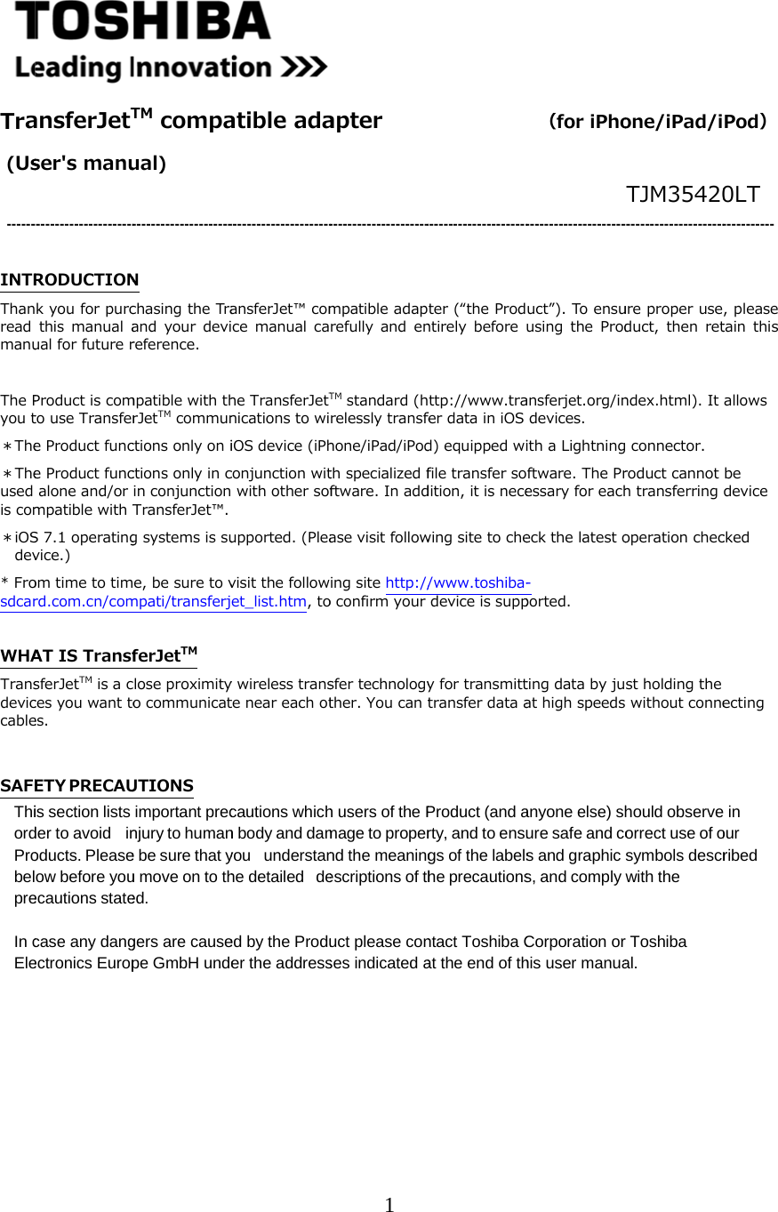      Tra (Us  ------ INTRThanread manu The Pyou t＊The＊Theused is com＊iOSdev* Frosdcar WHATransdeviccable SAFEThiordProbelpre In cEle        ansferJetTser's manu      ----------------------RODUCTIONk you for purcthis  manual aual for future rProduct is comto use Transfere Product funce Product funcalone and/or mpatible with TS 7.1 operatingvice.) om time to timrd.com.cn/comAT IS TransfsferJetTM is a cces you want toes. ETY P R E C AUis section lists der to avoid inoducts. Pleaseow before youecautions statecase any dangectronics EuropTM compaual)       ---------------------N chasing the Traand  your  devireference. mpatible with thrJetTM communctions only on ictions only in cin conjunction TransferJet&trade;. g systems is sue, be sure to vmpati/transferjferJetTM lose proximityo communicatUTIONS important precnjury to humane be sure that yu move on to thed. gers are causepe GmbH undeatible ada     ----------------------ansferJet&trade; comce  manual  cahe TransferJetTnications to wiiOS device (iPhconjunction wit with other sofupported. (Pleavisit the followet_list.htm, toy wireless transte near each otcautions whichn body and damyou understanhe detailed deed by the Produer the address1 apter        ---------------------mpatible adaprefully  and  enTM standard (hrelessly transfehone/iPad/iPodth specialized fftware. In addase visit following site http://o confirm yoursfer technologyther. You can th users of the Pmage to propernd the meaningescriptions of thuct please conses indicated a         ----------------------ter (&ldquo;the Prodntirely  before ttp://www.trafer data in iOS d) equipped wifile transfer sodition, it is necewing site to che/www.toshiba-device is suppy for transmitttransfer data aProduct (and arty, and to ensugs of the labelshe precautionsntact Toshiba Cat the end of th  （for iPho       ---------------------uct&rdquo;). To ensuusing  the  Prodansferjet.org/indevices. ith a Lightningftware. The Pressary for eacheck the latest o-ported. ting data by juat high speedsanyone else) shure safe and cos and graphic s, and comply Corporation orhis user manuaone/iPad/iTJM35420----------------------ure proper useduct,  then  retndex.html). It  connector. roduct cannot h transferring operation checst holding the s without connehould observeorrect use of osymbols descrwith the r Toshiba al. Pod） 0LT ----------- , please tain  this allows be device cked ecting  in our ribed 