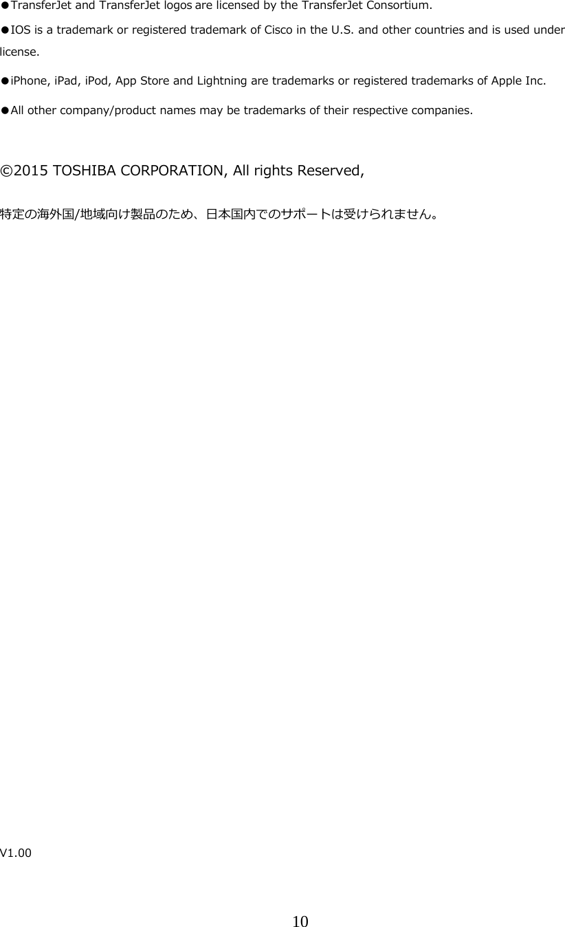 10   ●TransferJet and TransferJet logos are licensed by the TransferJet Consortium. ●IOS is a trademark or registered trademark of Cisco in the U.S. and other countries and is used under license.  ●iPhone, iPad, iPod, App Store and Lightning are trademarks or registered trademarks of Apple Inc. ●All other company/product names may be trademarks of their respective companies.   &copy;2015 TOSHIBA CORPORATION, All rights Reserved,  特定の海外国/地域向け製品のため、⽇本国内でのサポートは受けられません。                            V1.00 