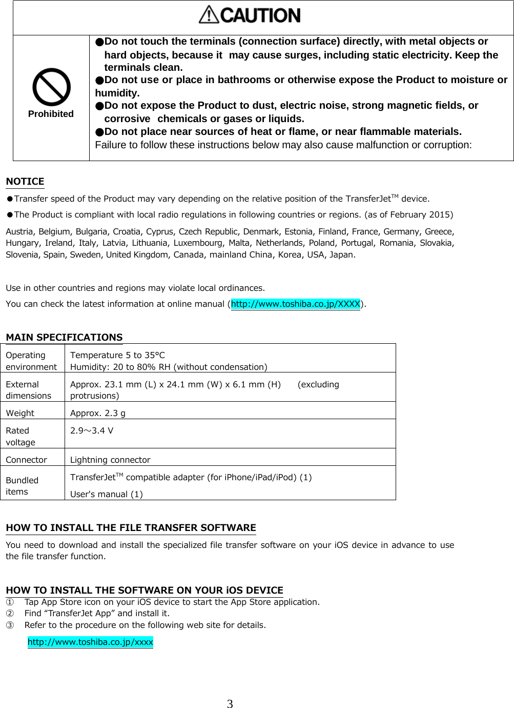 3      Prohibited ●Do not touch the terminals(connection surface)directly, with metal objects orhard objects, because it  may cause surges, including static electricity. Keep the terminals clean. ●Do not use or place in bathrooms or otherwise expose the Product to moisture or humidity. ●Do not expose the Product to dust, electric noise, strong magnetic fields, or corrosive  chemicals or gases or liquids. ●Do not place near sources of heat or flame, or near flammable materials.  Failure to follow these instructions below may also cause malfunction or corruption:  NOTICE ●Transfer speed of the Product may vary depending on the relative position of the TransferJetTM device. ●The Product is compliant with local radio regulations in following countries or regions. (as of February 2015) Austria, Belgium, Bulgaria, Croatia, Cyprus, Czech Republic, Denmark, Estonia, Finland, France, Germany, Greece, Hungary, Ireland, Italy,  Latvia,  Lithuania, Luxembourg,  Malta,  Netherlands, Poland,  Portugal, Romania,  Slovakia, Slovenia, Spain, Sweden, United Kingdom, Canada, mainland China, Korea, USA, Japan.  Use in other countries and regions may violate local ordinances. You can check the latest information at online manual (http://www.toshiba.co.jp/XXXX).  MAIN SPECIFICATIONS Operating environment Temperature 5 to 35&deg;C Humidity: 20 to 80% RH (without condensation)External dimensions Approx. 23.1 mm (L) x 24.1 mm (W) x 6.1 mm (H)    (excluding protrusions) Weight  Approx. 2.3 g Rated voltage 2.9〜3.4 V Connector  Lightning connector Bundled items TransferJetTM compatible adapter (for iPhone/iPad/iPod) (1) User's manual (1)  HOW TO INSTALL THE FILE TRANSFER SOFTWARE You need to download and install the specialized file transfer software on your iOS device in advance to use the file transfer function.  HOW TO INSTALL THE SOFTWARE ON YOUR iOS DEVICE ① Tap App Store icon on your iOS device to start the App Store application. ② Find &ldquo;TransferJet App&rdquo; and install it. ③ Refer to the procedure on the following web site for details. http://www.toshiba.co.jp/xxxx  