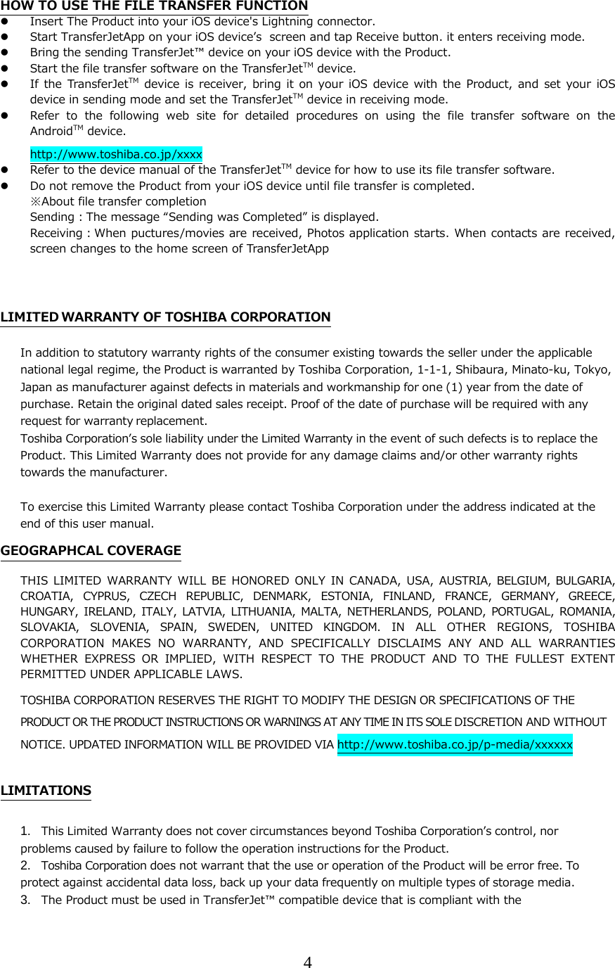 4  HOW TO USE THE FILE TRANSFER FUNCTION  Insert The Product into your iOS device's Lightning connector.  Start TransferJetApp on your iOS deviceʼs  screen and tap Receive button. it enters receiving mode.  Bring the sending TransferJet&trade; device on your iOS device with the Product.  Start the file transfer software on the TransferJetTM device.  If  the TransferJetTM  device  is  receiver,  bring it  on  your iOS  device  with the Product, and  set your iOS device in sending mode and set the TransferJetTM device in receiving mode.  Refer to the following web site for detailed procedures on using  the  file  transfer  software  on  the AndroidTM device. http://www.toshiba.co.jp/xxxx  Refer to the device manual of the TransferJetTM device for how to use its file transfer software.  Do not remove the Product from your iOS device until file transfer is completed. ※About file transfer completion Sending：The message &ldquo;Sending was Completed&rdquo; is displayed.  Receiving：When puctures/movies are received, Photos application starts. When contacts are received, screen changes to the home screen of TransferJetApp   LIMITED WARRANTY OF TOSHIBA CORPORATION In addition to statutory warranty rights of the consumer existing towards the seller under the applicable national legal regime, the Product is warranted by Toshiba Corporation, 1-1-1, Shibaura, Minato-ku, Tokyo, Japan as manufacturer against defects in materials and workmanship for one (1) year from the date of purchase. Retain the original dated sales receipt. Proof of the date of purchase will be required with any request for warranty replacement.  Toshiba Corporationʼs sole liability under the Limited Warranty in the event of such defects is to replace the Product. This Limited Warranty does not provide for any damage claims and/or other warranty rights towards the manufacturer.   To exercise this Limited Warranty please contact Toshiba Corporation under the address indicated at the end of this user manual. GEOGRAPHCAL COVERAGE THIS  LIMITED  WARRANTY  WILL  BE HONORED ONLY  IN  CANADA,  USA, AUSTRIA,  BELGIUM,  BULGARIA, CROATIA,  CYPRUS,  CZECH  REPUBLIC,  DENMARK,  ESTONIA,  FINLAND,  FRANCE,  GERMANY,  GREECE, HUNGARY,  IRELAND,  ITALY,  LATVIA,  LITHUANIA,  MALTA,  NETHERLANDS,  POLAND,  PORTUGAL,  ROMANIA, SLOVAKIA,  SLOVENIA,  SPAIN,  SWEDEN,  UNITED  KINGDOM.  IN  ALL  OTHER REGIONS, TOSHIBA CORPORATION  MAKES  NO  WARRANTY,  AND  SPECIFICALLY  DISCLAIMS  ANY  AND  ALL  WARRANTIES WHETHER EXPRESS OR IMPLIED, WITH RESPECT TO THE PRODUCT AND TO THE  FULLEST  EXTENT PERMITTED UNDER APPLICABLE LAWS. TOSHIBA CORPORATION RESERVES THE RIGHT TO MODIFY THE DESIGN OR SPECIFICATIONS OF THE PRODUCT OR THE PRODUCT INSTRUCTIONS OR WARNINGS AT ANY TIME IN ITS SOLE DISCRETION AND WITHOUT NOTICE. UPDATED INFORMATION WILL BE PROVIDED VIA http://www.toshiba.co.jp/p-media/xxxxxx  LIMITATIONS 1. This Limited Warranty does not cover circumstances beyond Toshiba Corporationʼs control, nor   problems caused by failure to follow the operation instructions for the Product. 2. Toshiba Corporation does not warrant that the use or operation of the Product will be error free. To protect against accidental data loss, back up your data frequently on multiple types of storage media. 3. The Product must be used in TransferJet&trade; compatible device that is compliant with the 